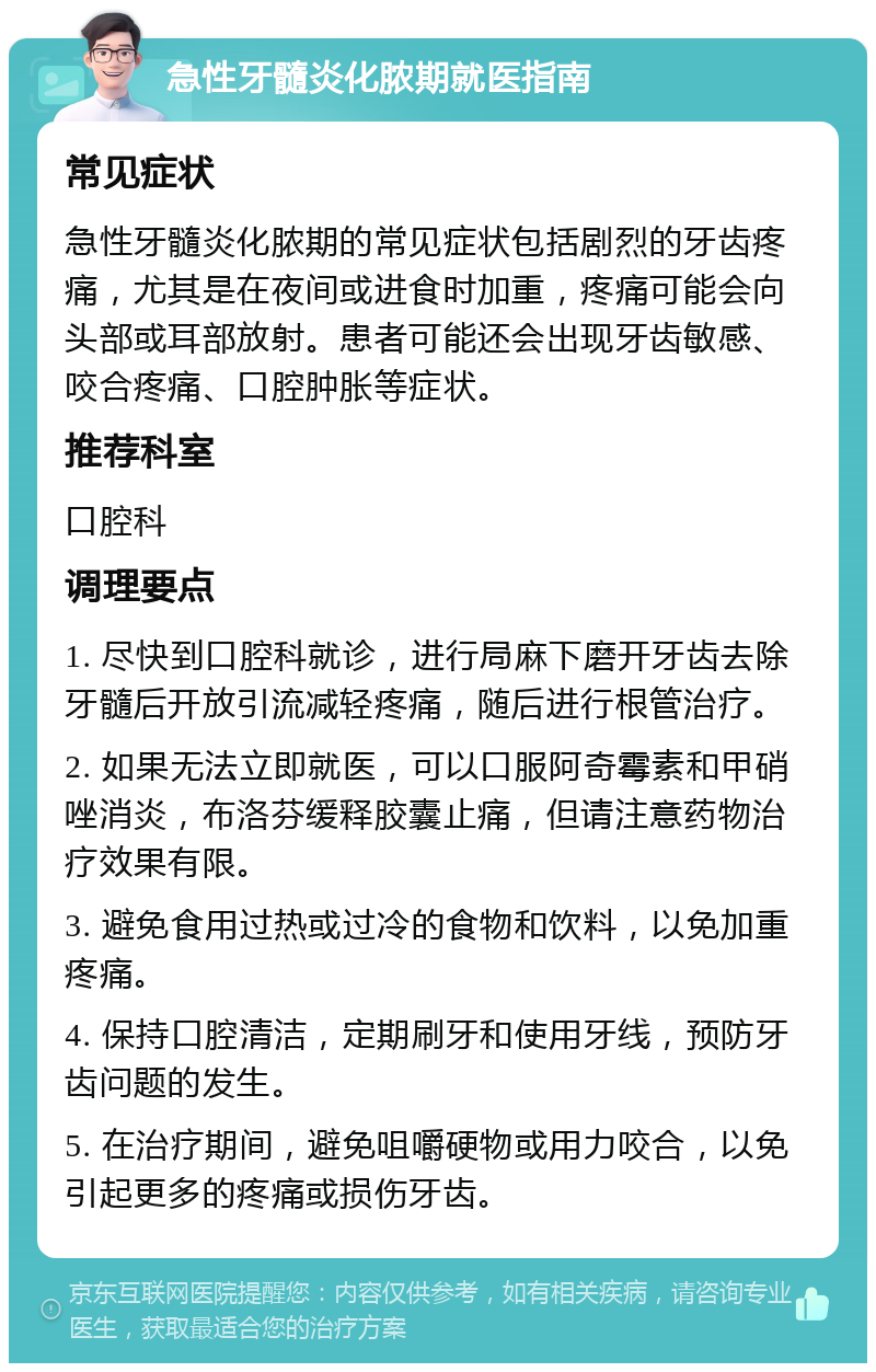 急性牙髓炎化脓期就医指南 常见症状 急性牙髓炎化脓期的常见症状包括剧烈的牙齿疼痛，尤其是在夜间或进食时加重，疼痛可能会向头部或耳部放射。患者可能还会出现牙齿敏感、咬合疼痛、口腔肿胀等症状。 推荐科室 口腔科 调理要点 1. 尽快到口腔科就诊，进行局麻下磨开牙齿去除牙髓后开放引流减轻疼痛，随后进行根管治疗。 2. 如果无法立即就医，可以口服阿奇霉素和甲硝唑消炎，布洛芬缓释胶囊止痛，但请注意药物治疗效果有限。 3. 避免食用过热或过冷的食物和饮料，以免加重疼痛。 4. 保持口腔清洁，定期刷牙和使用牙线，预防牙齿问题的发生。 5. 在治疗期间，避免咀嚼硬物或用力咬合，以免引起更多的疼痛或损伤牙齿。