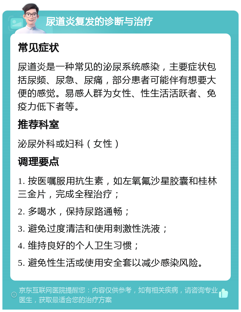 尿道炎复发的诊断与治疗 常见症状 尿道炎是一种常见的泌尿系统感染，主要症状包括尿频、尿急、尿痛，部分患者可能伴有想要大便的感觉。易感人群为女性、性生活活跃者、免疫力低下者等。 推荐科室 泌尿外科或妇科（女性） 调理要点 1. 按医嘱服用抗生素，如左氧氟沙星胶囊和桂林三金片，完成全程治疗； 2. 多喝水，保持尿路通畅； 3. 避免过度清洁和使用刺激性洗液； 4. 维持良好的个人卫生习惯； 5. 避免性生活或使用安全套以减少感染风险。