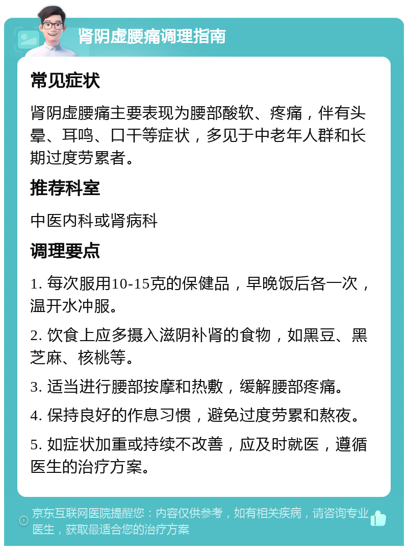 肾阴虚腰痛调理指南 常见症状 肾阴虚腰痛主要表现为腰部酸软、疼痛，伴有头晕、耳鸣、口干等症状，多见于中老年人群和长期过度劳累者。 推荐科室 中医内科或肾病科 调理要点 1. 每次服用10-15克的保健品，早晚饭后各一次，温开水冲服。 2. 饮食上应多摄入滋阴补肾的食物，如黑豆、黑芝麻、核桃等。 3. 适当进行腰部按摩和热敷，缓解腰部疼痛。 4. 保持良好的作息习惯，避免过度劳累和熬夜。 5. 如症状加重或持续不改善，应及时就医，遵循医生的治疗方案。