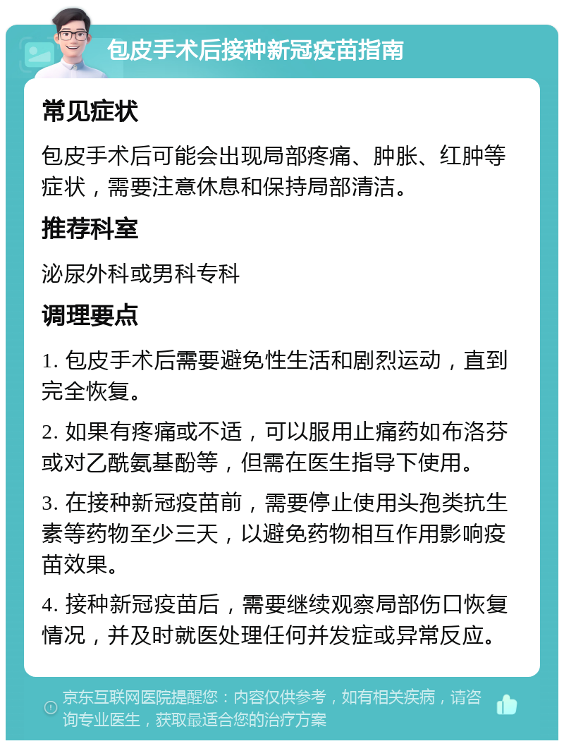 包皮手术后接种新冠疫苗指南 常见症状 包皮手术后可能会出现局部疼痛、肿胀、红肿等症状，需要注意休息和保持局部清洁。 推荐科室 泌尿外科或男科专科 调理要点 1. 包皮手术后需要避免性生活和剧烈运动，直到完全恢复。 2. 如果有疼痛或不适，可以服用止痛药如布洛芬或对乙酰氨基酚等，但需在医生指导下使用。 3. 在接种新冠疫苗前，需要停止使用头孢类抗生素等药物至少三天，以避免药物相互作用影响疫苗效果。 4. 接种新冠疫苗后，需要继续观察局部伤口恢复情况，并及时就医处理任何并发症或异常反应。