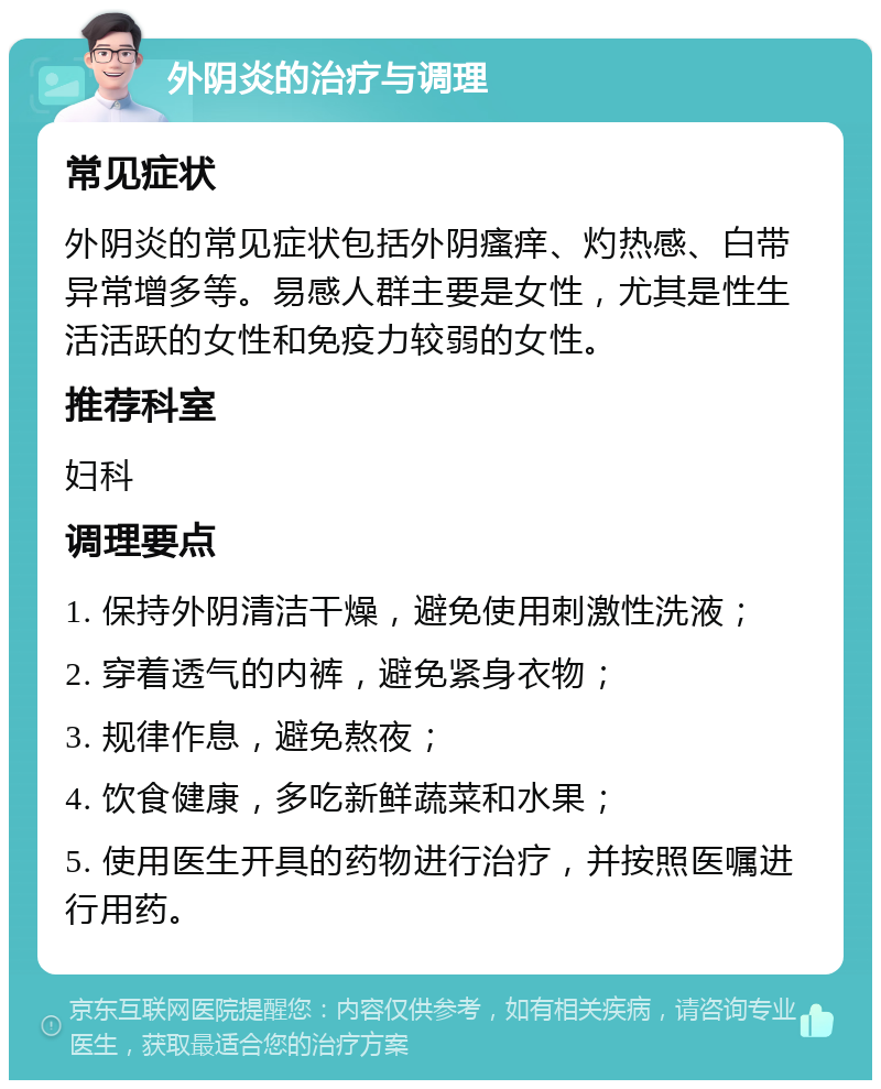 外阴炎的治疗与调理 常见症状 外阴炎的常见症状包括外阴瘙痒、灼热感、白带异常增多等。易感人群主要是女性，尤其是性生活活跃的女性和免疫力较弱的女性。 推荐科室 妇科 调理要点 1. 保持外阴清洁干燥，避免使用刺激性洗液； 2. 穿着透气的内裤，避免紧身衣物； 3. 规律作息，避免熬夜； 4. 饮食健康，多吃新鲜蔬菜和水果； 5. 使用医生开具的药物进行治疗，并按照医嘱进行用药。