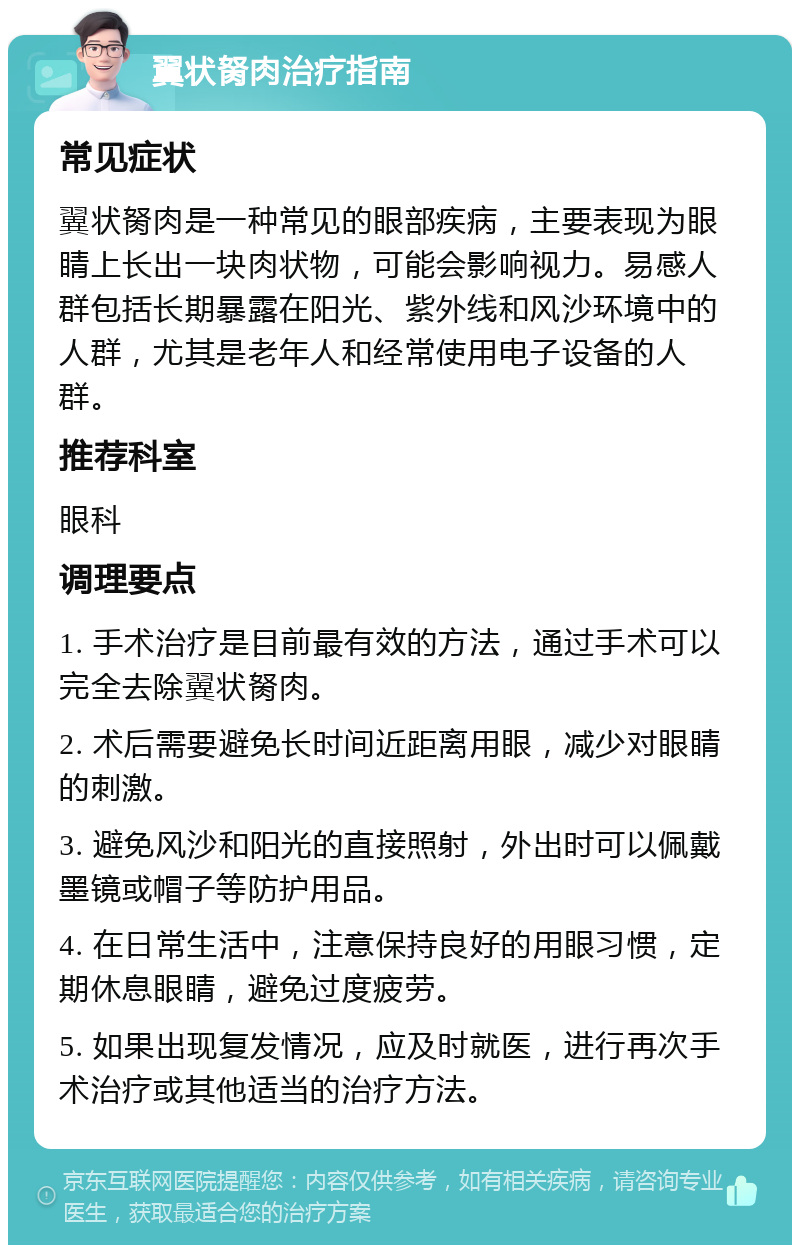 翼状胬肉治疗指南 常见症状 翼状胬肉是一种常见的眼部疾病，主要表现为眼睛上长出一块肉状物，可能会影响视力。易感人群包括长期暴露在阳光、紫外线和风沙环境中的人群，尤其是老年人和经常使用电子设备的人群。 推荐科室 眼科 调理要点 1. 手术治疗是目前最有效的方法，通过手术可以完全去除翼状胬肉。 2. 术后需要避免长时间近距离用眼，减少对眼睛的刺激。 3. 避免风沙和阳光的直接照射，外出时可以佩戴墨镜或帽子等防护用品。 4. 在日常生活中，注意保持良好的用眼习惯，定期休息眼睛，避免过度疲劳。 5. 如果出现复发情况，应及时就医，进行再次手术治疗或其他适当的治疗方法。