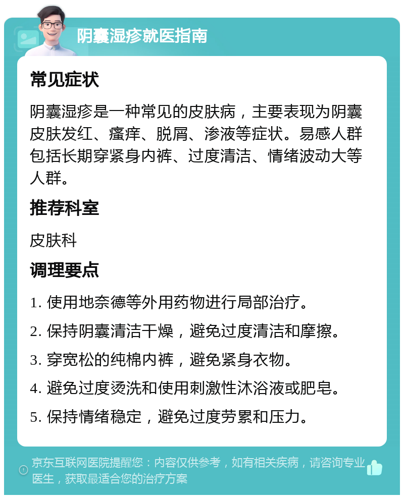 阴囊湿疹就医指南 常见症状 阴囊湿疹是一种常见的皮肤病，主要表现为阴囊皮肤发红、瘙痒、脱屑、渗液等症状。易感人群包括长期穿紧身内裤、过度清洁、情绪波动大等人群。 推荐科室 皮肤科 调理要点 1. 使用地奈德等外用药物进行局部治疗。 2. 保持阴囊清洁干燥，避免过度清洁和摩擦。 3. 穿宽松的纯棉内裤，避免紧身衣物。 4. 避免过度烫洗和使用刺激性沐浴液或肥皂。 5. 保持情绪稳定，避免过度劳累和压力。