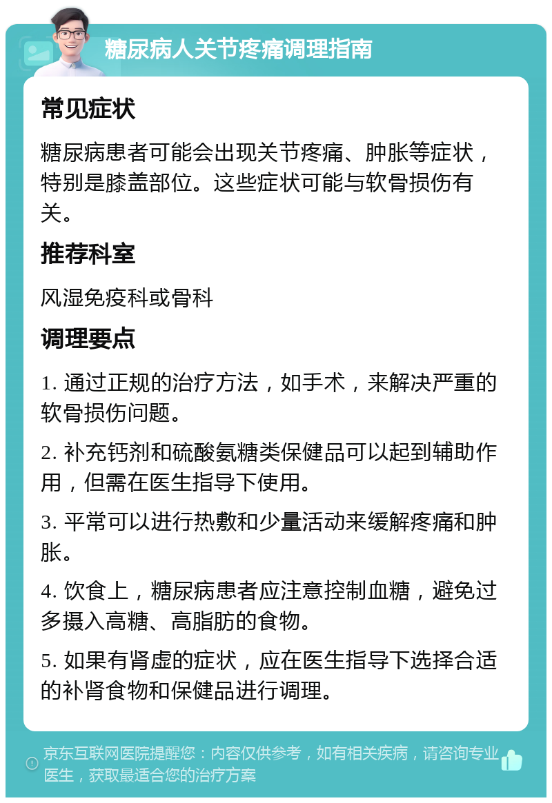 糖尿病人关节疼痛调理指南 常见症状 糖尿病患者可能会出现关节疼痛、肿胀等症状，特别是膝盖部位。这些症状可能与软骨损伤有关。 推荐科室 风湿免疫科或骨科 调理要点 1. 通过正规的治疗方法，如手术，来解决严重的软骨损伤问题。 2. 补充钙剂和硫酸氨糖类保健品可以起到辅助作用，但需在医生指导下使用。 3. 平常可以进行热敷和少量活动来缓解疼痛和肿胀。 4. 饮食上，糖尿病患者应注意控制血糖，避免过多摄入高糖、高脂肪的食物。 5. 如果有肾虚的症状，应在医生指导下选择合适的补肾食物和保健品进行调理。