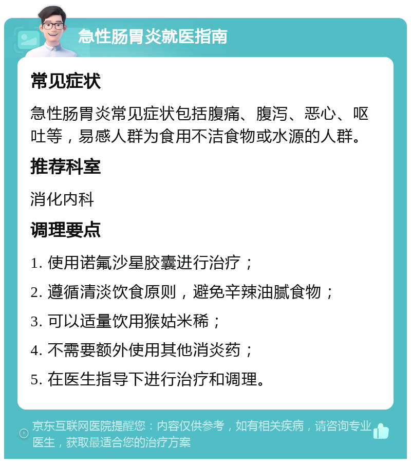 急性肠胃炎就医指南 常见症状 急性肠胃炎常见症状包括腹痛、腹泻、恶心、呕吐等，易感人群为食用不洁食物或水源的人群。 推荐科室 消化内科 调理要点 1. 使用诺氟沙星胶囊进行治疗； 2. 遵循清淡饮食原则，避免辛辣油腻食物； 3. 可以适量饮用猴姑米稀； 4. 不需要额外使用其他消炎药； 5. 在医生指导下进行治疗和调理。