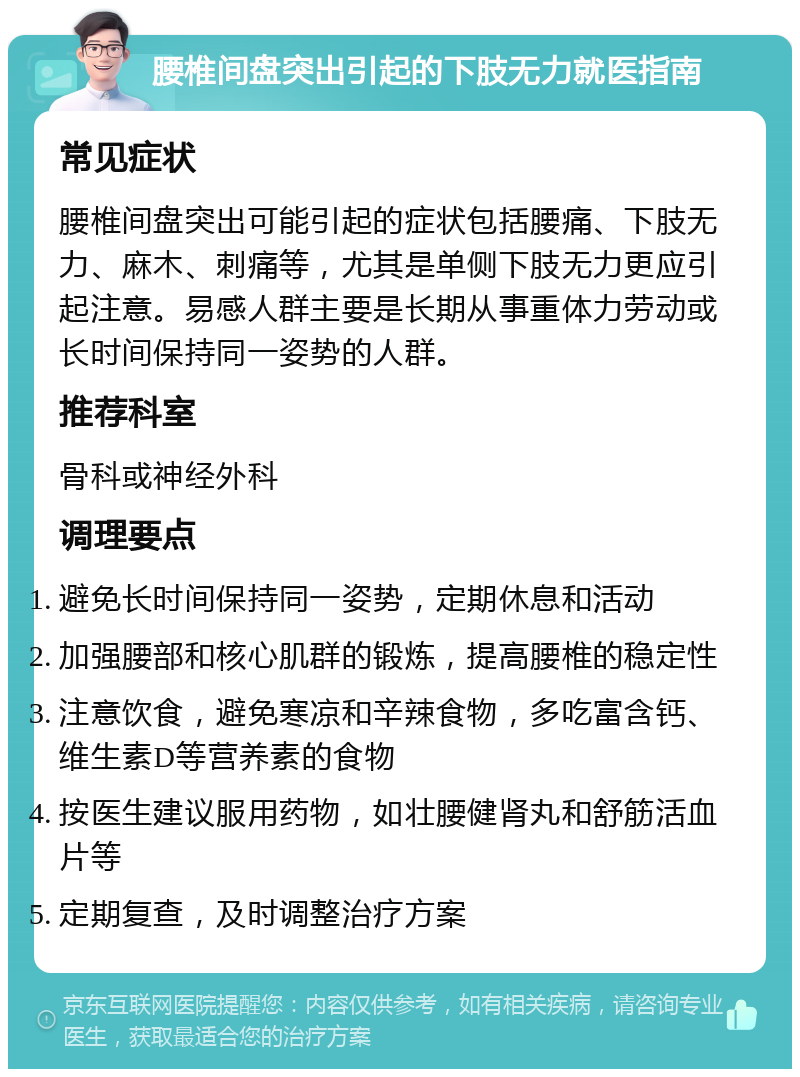 腰椎间盘突出引起的下肢无力就医指南 常见症状 腰椎间盘突出可能引起的症状包括腰痛、下肢无力、麻木、刺痛等，尤其是单侧下肢无力更应引起注意。易感人群主要是长期从事重体力劳动或长时间保持同一姿势的人群。 推荐科室 骨科或神经外科 调理要点 避免长时间保持同一姿势，定期休息和活动 加强腰部和核心肌群的锻炼，提高腰椎的稳定性 注意饮食，避免寒凉和辛辣食物，多吃富含钙、维生素D等营养素的食物 按医生建议服用药物，如壮腰健肾丸和舒筋活血片等 定期复查，及时调整治疗方案