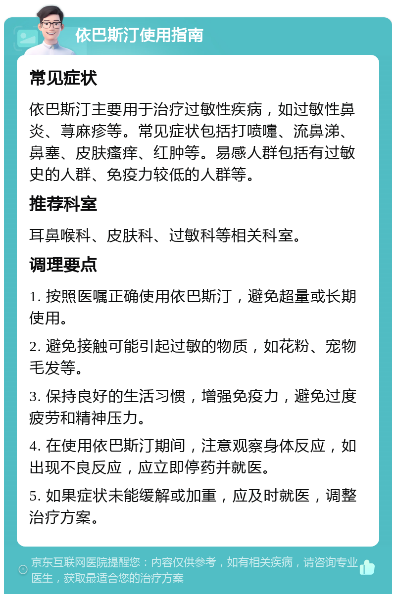 依巴斯汀使用指南 常见症状 依巴斯汀主要用于治疗过敏性疾病，如过敏性鼻炎、荨麻疹等。常见症状包括打喷嚏、流鼻涕、鼻塞、皮肤瘙痒、红肿等。易感人群包括有过敏史的人群、免疫力较低的人群等。 推荐科室 耳鼻喉科、皮肤科、过敏科等相关科室。 调理要点 1. 按照医嘱正确使用依巴斯汀，避免超量或长期使用。 2. 避免接触可能引起过敏的物质，如花粉、宠物毛发等。 3. 保持良好的生活习惯，增强免疫力，避免过度疲劳和精神压力。 4. 在使用依巴斯汀期间，注意观察身体反应，如出现不良反应，应立即停药并就医。 5. 如果症状未能缓解或加重，应及时就医，调整治疗方案。