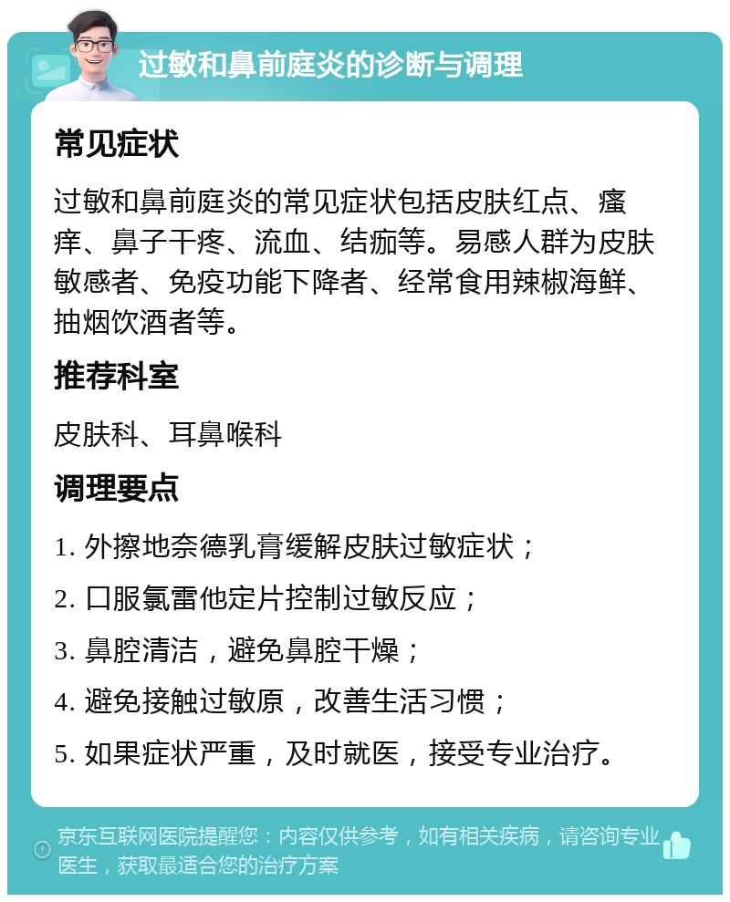 过敏和鼻前庭炎的诊断与调理 常见症状 过敏和鼻前庭炎的常见症状包括皮肤红点、瘙痒、鼻子干疼、流血、结痂等。易感人群为皮肤敏感者、免疫功能下降者、经常食用辣椒海鲜、抽烟饮酒者等。 推荐科室 皮肤科、耳鼻喉科 调理要点 1. 外擦地奈德乳膏缓解皮肤过敏症状； 2. 口服氯雷他定片控制过敏反应； 3. 鼻腔清洁，避免鼻腔干燥； 4. 避免接触过敏原，改善生活习惯； 5. 如果症状严重，及时就医，接受专业治疗。