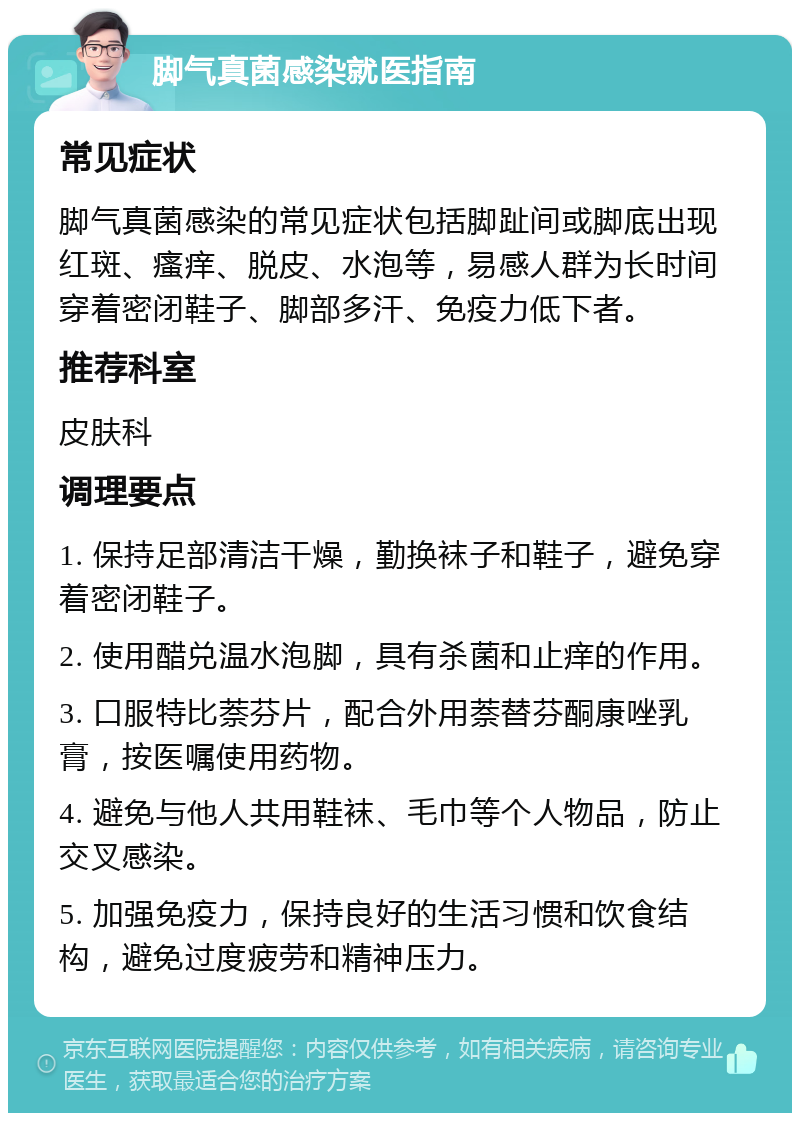 脚气真菌感染就医指南 常见症状 脚气真菌感染的常见症状包括脚趾间或脚底出现红斑、瘙痒、脱皮、水泡等，易感人群为长时间穿着密闭鞋子、脚部多汗、免疫力低下者。 推荐科室 皮肤科 调理要点 1. 保持足部清洁干燥，勤换袜子和鞋子，避免穿着密闭鞋子。 2. 使用醋兑温水泡脚，具有杀菌和止痒的作用。 3. 口服特比萘芬片，配合外用萘替芬酮康唑乳膏，按医嘱使用药物。 4. 避免与他人共用鞋袜、毛巾等个人物品，防止交叉感染。 5. 加强免疫力，保持良好的生活习惯和饮食结构，避免过度疲劳和精神压力。