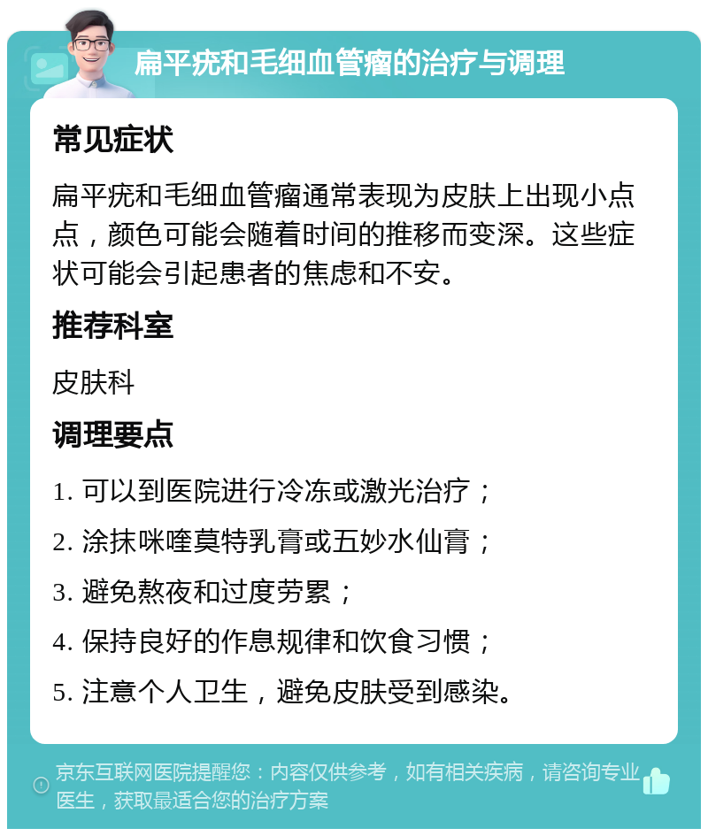 扁平疣和毛细血管瘤的治疗与调理 常见症状 扁平疣和毛细血管瘤通常表现为皮肤上出现小点点，颜色可能会随着时间的推移而变深。这些症状可能会引起患者的焦虑和不安。 推荐科室 皮肤科 调理要点 1. 可以到医院进行冷冻或激光治疗； 2. 涂抹咪喹莫特乳膏或五妙水仙膏； 3. 避免熬夜和过度劳累； 4. 保持良好的作息规律和饮食习惯； 5. 注意个人卫生，避免皮肤受到感染。