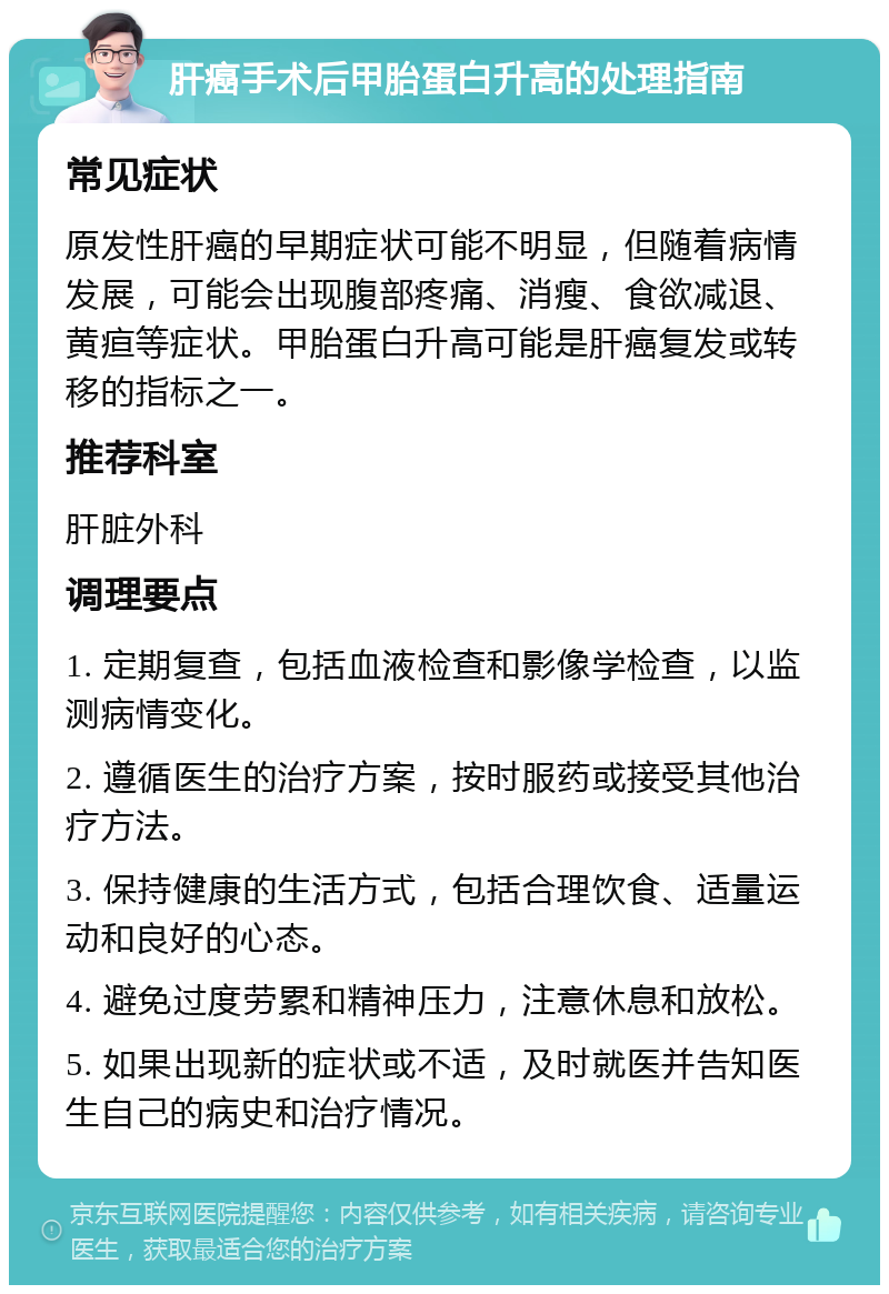 肝癌手术后甲胎蛋白升高的处理指南 常见症状 原发性肝癌的早期症状可能不明显，但随着病情发展，可能会出现腹部疼痛、消瘦、食欲减退、黄疸等症状。甲胎蛋白升高可能是肝癌复发或转移的指标之一。 推荐科室 肝脏外科 调理要点 1. 定期复查，包括血液检查和影像学检查，以监测病情变化。 2. 遵循医生的治疗方案，按时服药或接受其他治疗方法。 3. 保持健康的生活方式，包括合理饮食、适量运动和良好的心态。 4. 避免过度劳累和精神压力，注意休息和放松。 5. 如果出现新的症状或不适，及时就医并告知医生自己的病史和治疗情况。