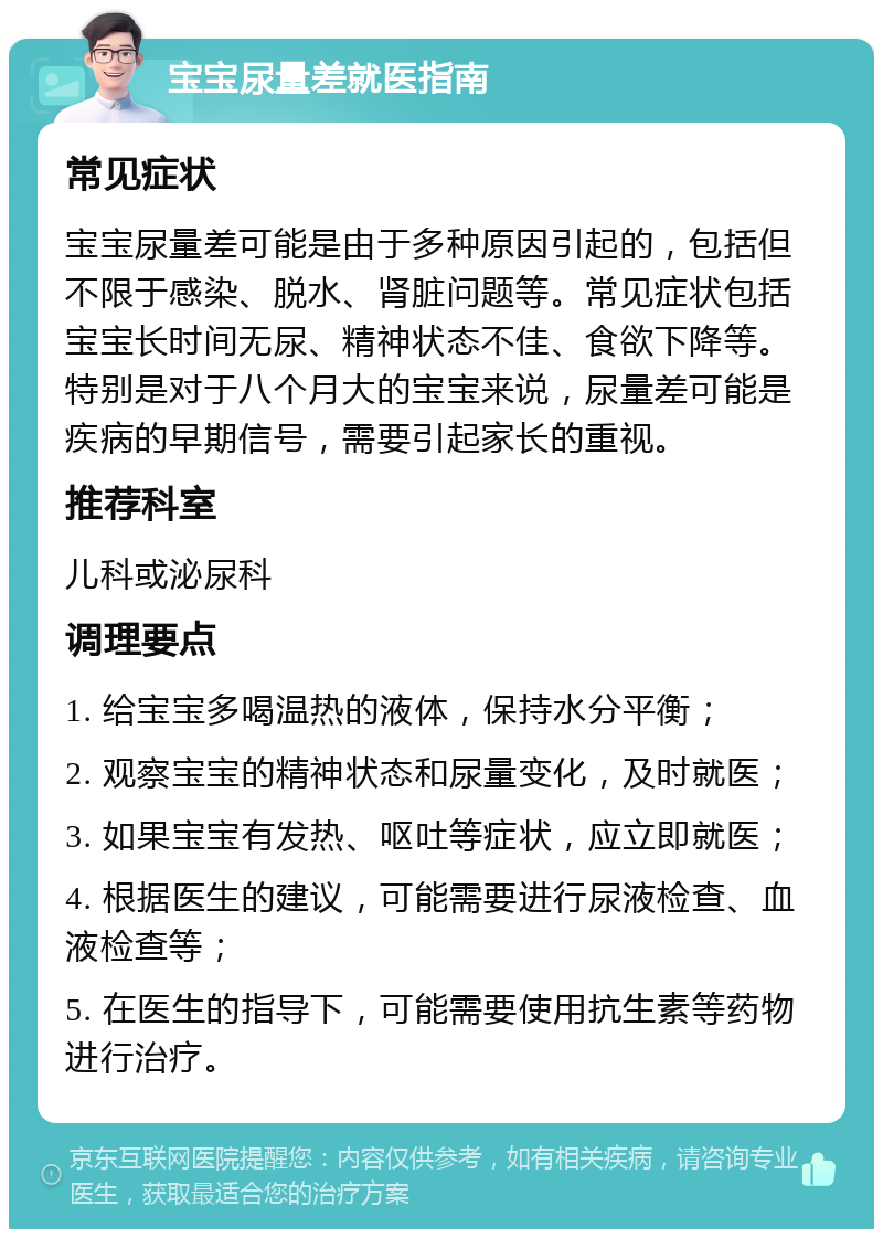 宝宝尿量差就医指南 常见症状 宝宝尿量差可能是由于多种原因引起的，包括但不限于感染、脱水、肾脏问题等。常见症状包括宝宝长时间无尿、精神状态不佳、食欲下降等。特别是对于八个月大的宝宝来说，尿量差可能是疾病的早期信号，需要引起家长的重视。 推荐科室 儿科或泌尿科 调理要点 1. 给宝宝多喝温热的液体，保持水分平衡； 2. 观察宝宝的精神状态和尿量变化，及时就医； 3. 如果宝宝有发热、呕吐等症状，应立即就医； 4. 根据医生的建议，可能需要进行尿液检查、血液检查等； 5. 在医生的指导下，可能需要使用抗生素等药物进行治疗。