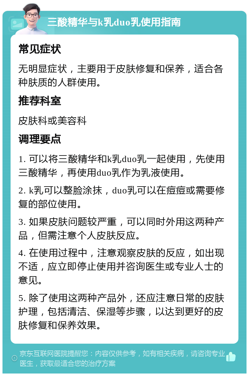 三酸精华与k乳duo乳使用指南 常见症状 无明显症状，主要用于皮肤修复和保养，适合各种肤质的人群使用。 推荐科室 皮肤科或美容科 调理要点 1. 可以将三酸精华和k乳duo乳一起使用，先使用三酸精华，再使用duo乳作为乳液使用。 2. k乳可以整脸涂抹，duo乳可以在痘痘或需要修复的部位使用。 3. 如果皮肤问题较严重，可以同时外用这两种产品，但需注意个人皮肤反应。 4. 在使用过程中，注意观察皮肤的反应，如出现不适，应立即停止使用并咨询医生或专业人士的意见。 5. 除了使用这两种产品外，还应注意日常的皮肤护理，包括清洁、保湿等步骤，以达到更好的皮肤修复和保养效果。