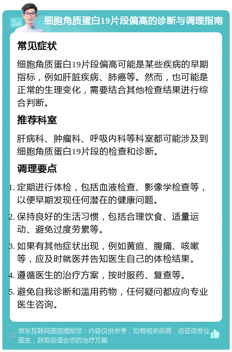 细胞角质蛋白19片段偏高的诊断与调理指南 常见症状 细胞角质蛋白19片段偏高可能是某些疾病的早期指标，例如肝脏疾病、肺癌等。然而，也可能是正常的生理变化，需要结合其他检查结果进行综合判断。 推荐科室 肝病科、肿瘤科、呼吸内科等科室都可能涉及到细胞角质蛋白19片段的检查和诊断。 调理要点 定期进行体检，包括血液检查、影像学检查等，以便早期发现任何潜在的健康问题。 保持良好的生活习惯，包括合理饮食、适量运动、避免过度劳累等。 如果有其他症状出现，例如黄疸、腹痛、咳嗽等，应及时就医并告知医生自己的体检结果。 遵循医生的治疗方案，按时服药、复查等。 避免自我诊断和滥用药物，任何疑问都应向专业医生咨询。