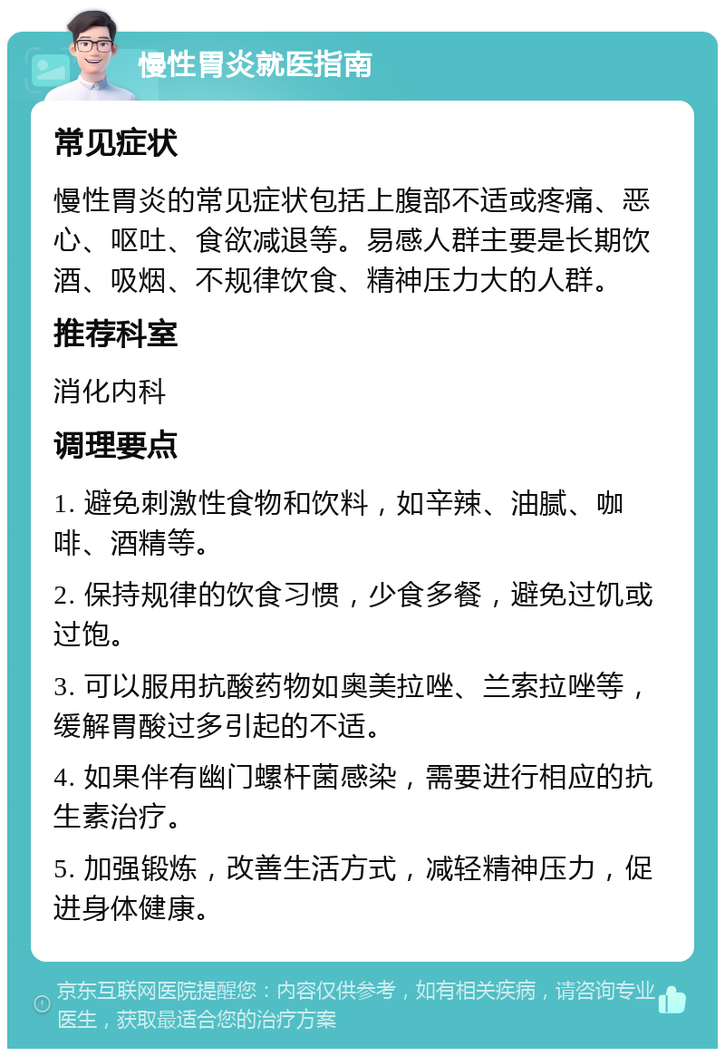 慢性胃炎就医指南 常见症状 慢性胃炎的常见症状包括上腹部不适或疼痛、恶心、呕吐、食欲减退等。易感人群主要是长期饮酒、吸烟、不规律饮食、精神压力大的人群。 推荐科室 消化内科 调理要点 1. 避免刺激性食物和饮料，如辛辣、油腻、咖啡、酒精等。 2. 保持规律的饮食习惯，少食多餐，避免过饥或过饱。 3. 可以服用抗酸药物如奥美拉唑、兰索拉唑等，缓解胃酸过多引起的不适。 4. 如果伴有幽门螺杆菌感染，需要进行相应的抗生素治疗。 5. 加强锻炼，改善生活方式，减轻精神压力，促进身体健康。