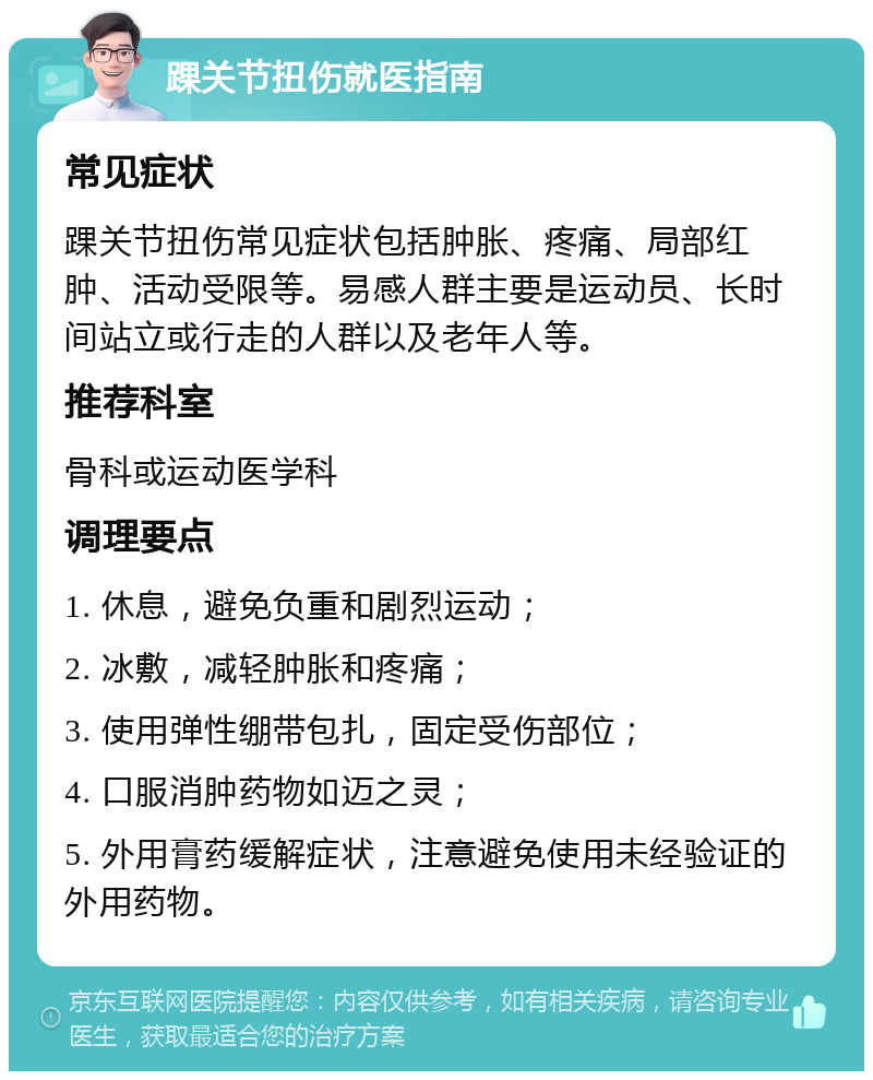 踝关节扭伤就医指南 常见症状 踝关节扭伤常见症状包括肿胀、疼痛、局部红肿、活动受限等。易感人群主要是运动员、长时间站立或行走的人群以及老年人等。 推荐科室 骨科或运动医学科 调理要点 1. 休息，避免负重和剧烈运动； 2. 冰敷，减轻肿胀和疼痛； 3. 使用弹性绷带包扎，固定受伤部位； 4. 口服消肿药物如迈之灵； 5. 外用膏药缓解症状，注意避免使用未经验证的外用药物。