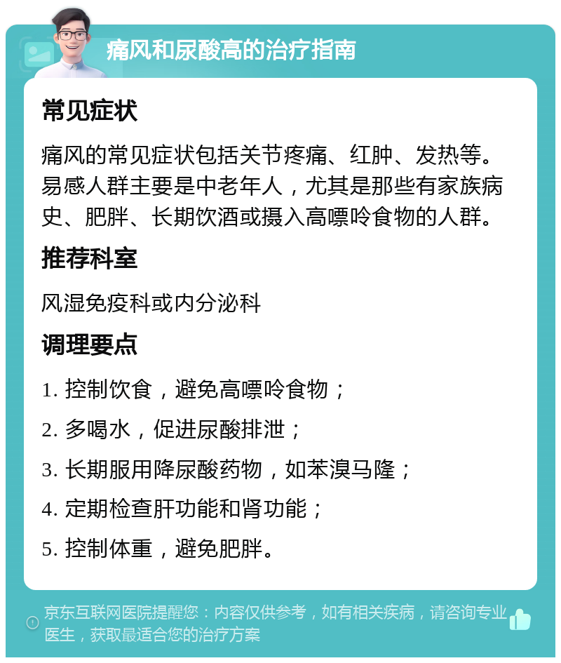 痛风和尿酸高的治疗指南 常见症状 痛风的常见症状包括关节疼痛、红肿、发热等。易感人群主要是中老年人，尤其是那些有家族病史、肥胖、长期饮酒或摄入高嘌呤食物的人群。 推荐科室 风湿免疫科或内分泌科 调理要点 1. 控制饮食，避免高嘌呤食物； 2. 多喝水，促进尿酸排泄； 3. 长期服用降尿酸药物，如苯溴马隆； 4. 定期检查肝功能和肾功能； 5. 控制体重，避免肥胖。