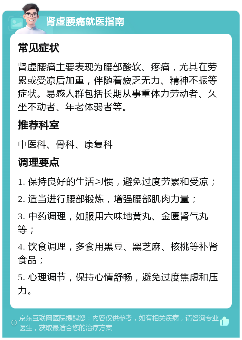 肾虚腰痛就医指南 常见症状 肾虚腰痛主要表现为腰部酸软、疼痛，尤其在劳累或受凉后加重，伴随着疲乏无力、精神不振等症状。易感人群包括长期从事重体力劳动者、久坐不动者、年老体弱者等。 推荐科室 中医科、骨科、康复科 调理要点 1. 保持良好的生活习惯，避免过度劳累和受凉； 2. 适当进行腰部锻炼，增强腰部肌肉力量； 3. 中药调理，如服用六味地黄丸、金匮肾气丸等； 4. 饮食调理，多食用黑豆、黑芝麻、核桃等补肾食品； 5. 心理调节，保持心情舒畅，避免过度焦虑和压力。