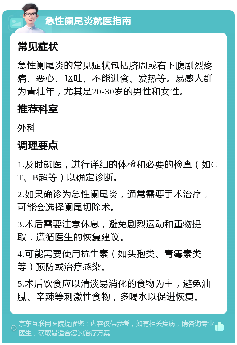 急性阑尾炎就医指南 常见症状 急性阑尾炎的常见症状包括脐周或右下腹剧烈疼痛、恶心、呕吐、不能进食、发热等。易感人群为青壮年，尤其是20-30岁的男性和女性。 推荐科室 外科 调理要点 1.及时就医，进行详细的体检和必要的检查（如CT、B超等）以确定诊断。 2.如果确诊为急性阑尾炎，通常需要手术治疗，可能会选择阑尾切除术。 3.术后需要注意休息，避免剧烈运动和重物提取，遵循医生的恢复建议。 4.可能需要使用抗生素（如头孢类、青霉素类等）预防或治疗感染。 5.术后饮食应以清淡易消化的食物为主，避免油腻、辛辣等刺激性食物，多喝水以促进恢复。