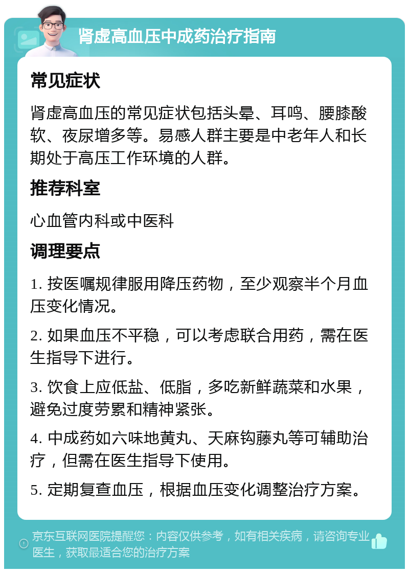 肾虚高血压中成药治疗指南 常见症状 肾虚高血压的常见症状包括头晕、耳鸣、腰膝酸软、夜尿增多等。易感人群主要是中老年人和长期处于高压工作环境的人群。 推荐科室 心血管内科或中医科 调理要点 1. 按医嘱规律服用降压药物，至少观察半个月血压变化情况。 2. 如果血压不平稳，可以考虑联合用药，需在医生指导下进行。 3. 饮食上应低盐、低脂，多吃新鲜蔬菜和水果，避免过度劳累和精神紧张。 4. 中成药如六味地黄丸、天麻钩藤丸等可辅助治疗，但需在医生指导下使用。 5. 定期复查血压，根据血压变化调整治疗方案。