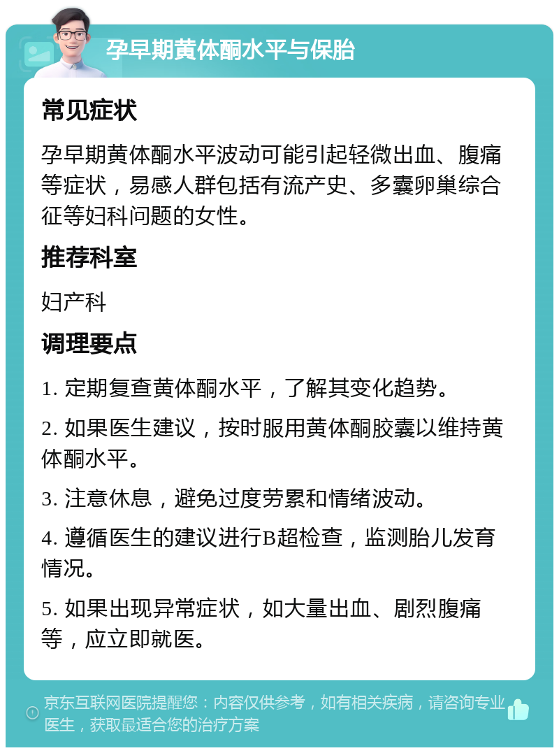 孕早期黄体酮水平与保胎 常见症状 孕早期黄体酮水平波动可能引起轻微出血、腹痛等症状，易感人群包括有流产史、多囊卵巢综合征等妇科问题的女性。 推荐科室 妇产科 调理要点 1. 定期复查黄体酮水平，了解其变化趋势。 2. 如果医生建议，按时服用黄体酮胶囊以维持黄体酮水平。 3. 注意休息，避免过度劳累和情绪波动。 4. 遵循医生的建议进行B超检查，监测胎儿发育情况。 5. 如果出现异常症状，如大量出血、剧烈腹痛等，应立即就医。