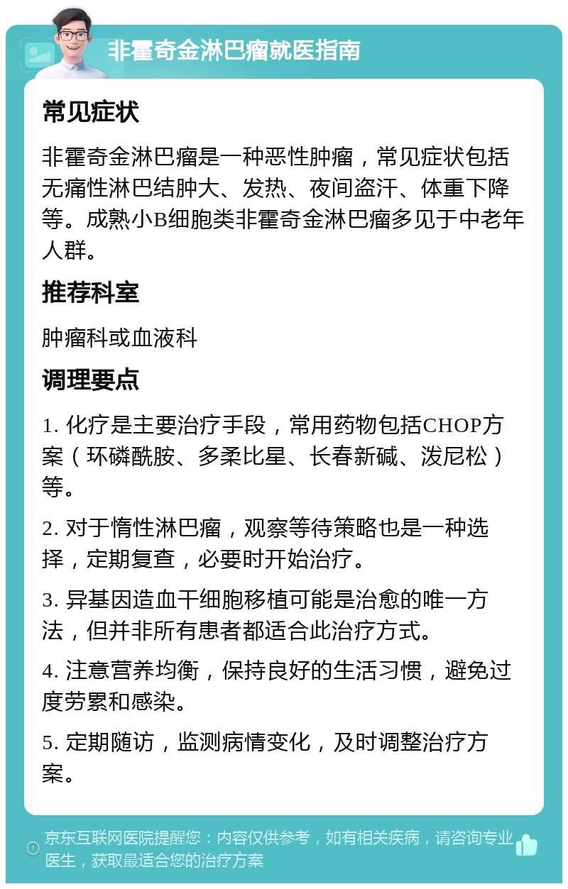 非霍奇金淋巴瘤就医指南 常见症状 非霍奇金淋巴瘤是一种恶性肿瘤，常见症状包括无痛性淋巴结肿大、发热、夜间盗汗、体重下降等。成熟小B细胞类非霍奇金淋巴瘤多见于中老年人群。 推荐科室 肿瘤科或血液科 调理要点 1. 化疗是主要治疗手段，常用药物包括CHOP方案（环磷酰胺、多柔比星、长春新碱、泼尼松）等。 2. 对于惰性淋巴瘤，观察等待策略也是一种选择，定期复查，必要时开始治疗。 3. 异基因造血干细胞移植可能是治愈的唯一方法，但并非所有患者都适合此治疗方式。 4. 注意营养均衡，保持良好的生活习惯，避免过度劳累和感染。 5. 定期随访，监测病情变化，及时调整治疗方案。