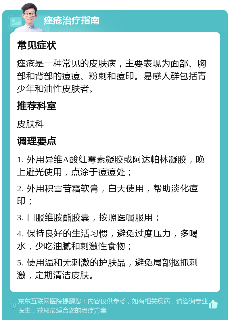 痤疮治疗指南 常见症状 痤疮是一种常见的皮肤病，主要表现为面部、胸部和背部的痘痘、粉刺和痘印。易感人群包括青少年和油性皮肤者。 推荐科室 皮肤科 调理要点 1. 外用异维A酸红霉素凝胶或阿达帕林凝胶，晚上避光使用，点涂于痘痘处； 2. 外用积雪苷霜软膏，白天使用，帮助淡化痘印； 3. 口服维胺酯胶囊，按照医嘱服用； 4. 保持良好的生活习惯，避免过度压力，多喝水，少吃油腻和刺激性食物； 5. 使用温和无刺激的护肤品，避免局部抠抓刺激，定期清洁皮肤。