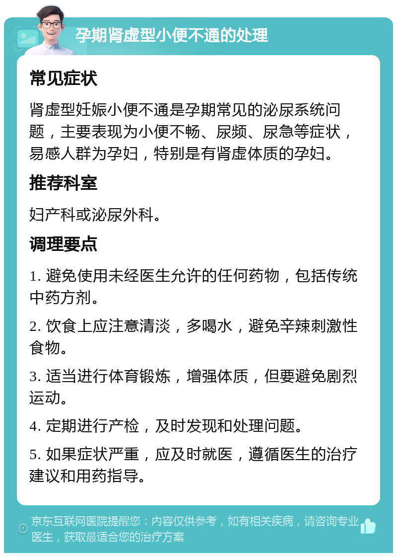 孕期肾虚型小便不通的处理 常见症状 肾虚型妊娠小便不通是孕期常见的泌尿系统问题，主要表现为小便不畅、尿频、尿急等症状，易感人群为孕妇，特别是有肾虚体质的孕妇。 推荐科室 妇产科或泌尿外科。 调理要点 1. 避免使用未经医生允许的任何药物，包括传统中药方剂。 2. 饮食上应注意清淡，多喝水，避免辛辣刺激性食物。 3. 适当进行体育锻炼，增强体质，但要避免剧烈运动。 4. 定期进行产检，及时发现和处理问题。 5. 如果症状严重，应及时就医，遵循医生的治疗建议和用药指导。