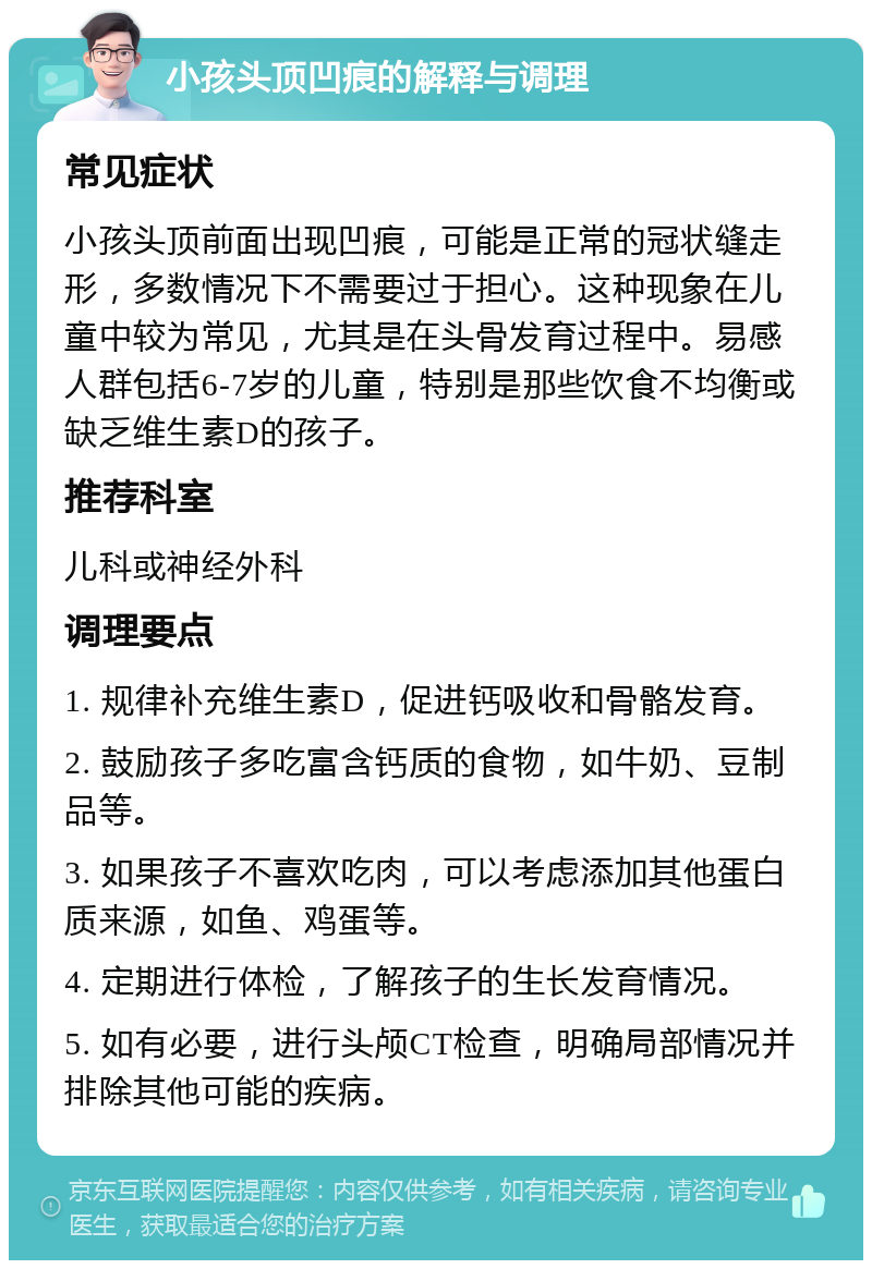 小孩头顶凹痕的解释与调理 常见症状 小孩头顶前面出现凹痕，可能是正常的冠状缝走形，多数情况下不需要过于担心。这种现象在儿童中较为常见，尤其是在头骨发育过程中。易感人群包括6-7岁的儿童，特别是那些饮食不均衡或缺乏维生素D的孩子。 推荐科室 儿科或神经外科 调理要点 1. 规律补充维生素D，促进钙吸收和骨骼发育。 2. 鼓励孩子多吃富含钙质的食物，如牛奶、豆制品等。 3. 如果孩子不喜欢吃肉，可以考虑添加其他蛋白质来源，如鱼、鸡蛋等。 4. 定期进行体检，了解孩子的生长发育情况。 5. 如有必要，进行头颅CT检查，明确局部情况并排除其他可能的疾病。