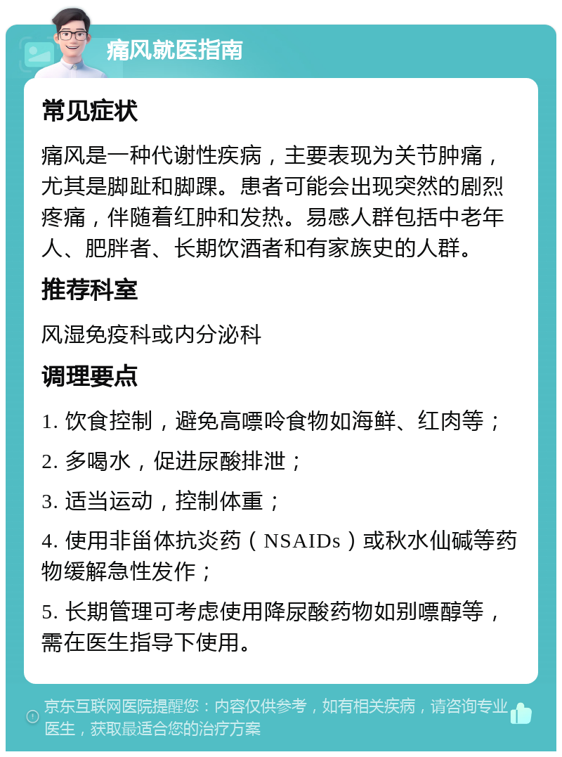 痛风就医指南 常见症状 痛风是一种代谢性疾病，主要表现为关节肿痛，尤其是脚趾和脚踝。患者可能会出现突然的剧烈疼痛，伴随着红肿和发热。易感人群包括中老年人、肥胖者、长期饮酒者和有家族史的人群。 推荐科室 风湿免疫科或内分泌科 调理要点 1. 饮食控制，避免高嘌呤食物如海鲜、红肉等； 2. 多喝水，促进尿酸排泄； 3. 适当运动，控制体重； 4. 使用非甾体抗炎药（NSAIDs）或秋水仙碱等药物缓解急性发作； 5. 长期管理可考虑使用降尿酸药物如别嘌醇等，需在医生指导下使用。