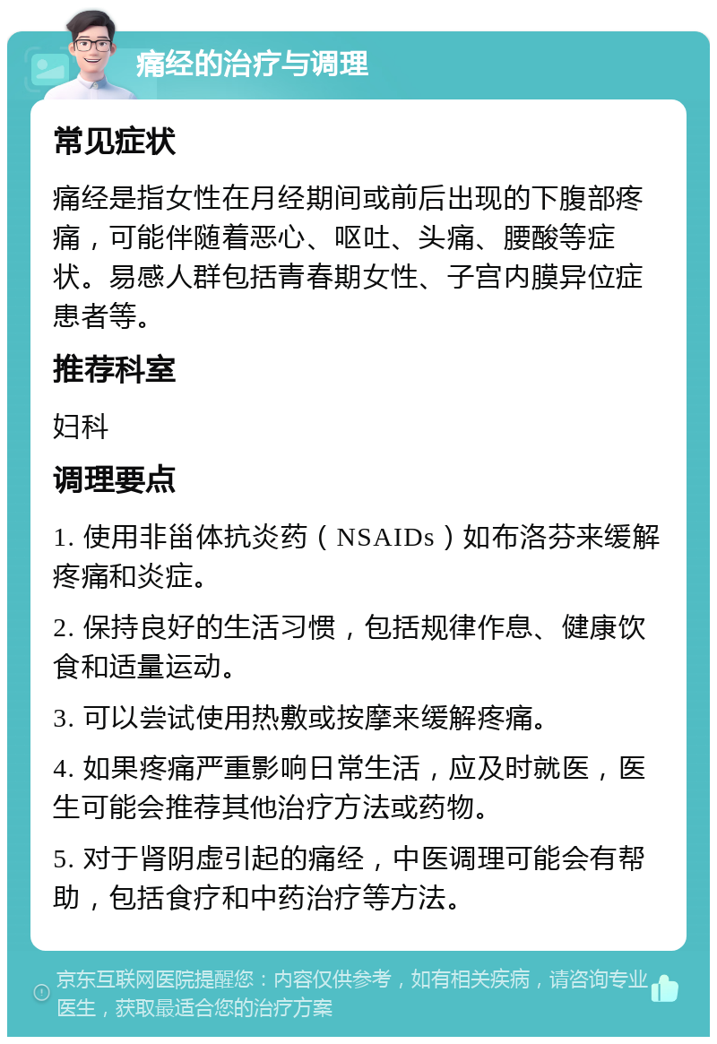 痛经的治疗与调理 常见症状 痛经是指女性在月经期间或前后出现的下腹部疼痛，可能伴随着恶心、呕吐、头痛、腰酸等症状。易感人群包括青春期女性、子宫内膜异位症患者等。 推荐科室 妇科 调理要点 1. 使用非甾体抗炎药（NSAIDs）如布洛芬来缓解疼痛和炎症。 2. 保持良好的生活习惯，包括规律作息、健康饮食和适量运动。 3. 可以尝试使用热敷或按摩来缓解疼痛。 4. 如果疼痛严重影响日常生活，应及时就医，医生可能会推荐其他治疗方法或药物。 5. 对于肾阴虚引起的痛经，中医调理可能会有帮助，包括食疗和中药治疗等方法。