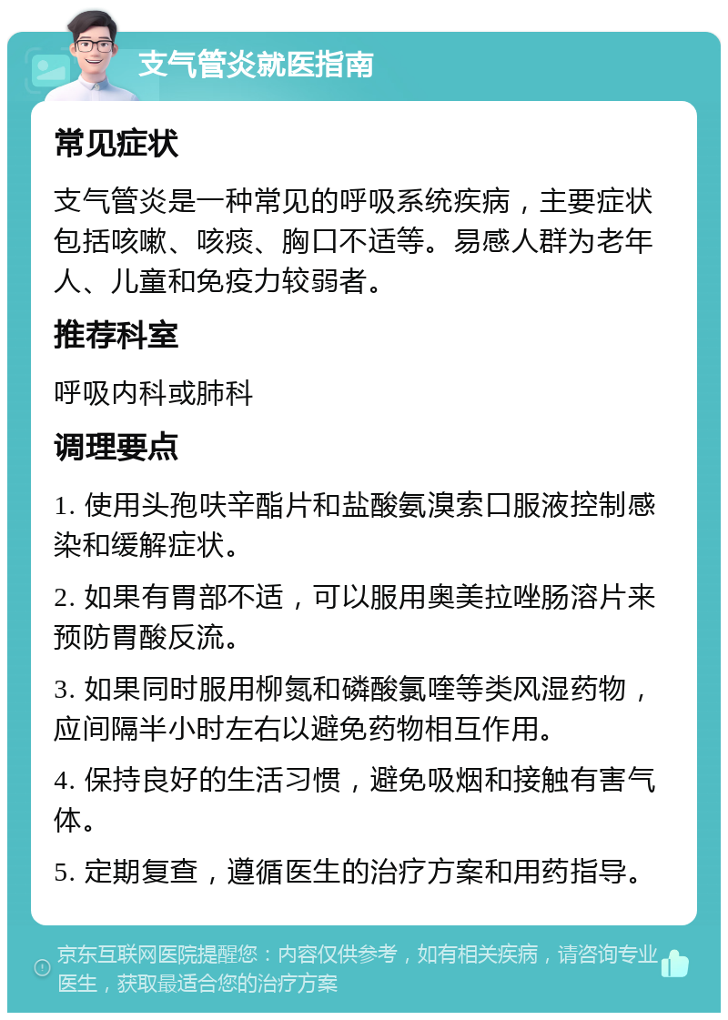 支气管炎就医指南 常见症状 支气管炎是一种常见的呼吸系统疾病，主要症状包括咳嗽、咳痰、胸口不适等。易感人群为老年人、儿童和免疫力较弱者。 推荐科室 呼吸内科或肺科 调理要点 1. 使用头孢呋辛酯片和盐酸氨溴索口服液控制感染和缓解症状。 2. 如果有胃部不适，可以服用奥美拉唑肠溶片来预防胃酸反流。 3. 如果同时服用柳氮和磷酸氯喹等类风湿药物，应间隔半小时左右以避免药物相互作用。 4. 保持良好的生活习惯，避免吸烟和接触有害气体。 5. 定期复查，遵循医生的治疗方案和用药指导。