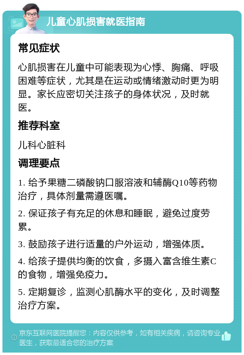 儿童心肌损害就医指南 常见症状 心肌损害在儿童中可能表现为心悸、胸痛、呼吸困难等症状，尤其是在运动或情绪激动时更为明显。家长应密切关注孩子的身体状况，及时就医。 推荐科室 儿科心脏科 调理要点 1. 给予果糖二磷酸钠口服溶液和辅酶Q10等药物治疗，具体剂量需遵医嘱。 2. 保证孩子有充足的休息和睡眠，避免过度劳累。 3. 鼓励孩子进行适量的户外运动，增强体质。 4. 给孩子提供均衡的饮食，多摄入富含维生素C的食物，增强免疫力。 5. 定期复诊，监测心肌酶水平的变化，及时调整治疗方案。