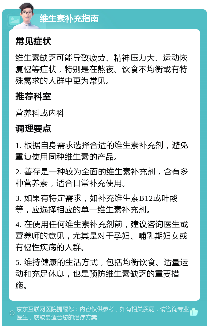 维生素补充指南 常见症状 维生素缺乏可能导致疲劳、精神压力大、运动恢复慢等症状，特别是在熬夜、饮食不均衡或有特殊需求的人群中更为常见。 推荐科室 营养科或内科 调理要点 1. 根据自身需求选择合适的维生素补充剂，避免重复使用同种维生素的产品。 2. 善存是一种较为全面的维生素补充剂，含有多种营养素，适合日常补充使用。 3. 如果有特定需求，如补充维生素B12或叶酸等，应选择相应的单一维生素补充剂。 4. 在使用任何维生素补充剂前，建议咨询医生或营养师的意见，尤其是对于孕妇、哺乳期妇女或有慢性疾病的人群。 5. 维持健康的生活方式，包括均衡饮食、适量运动和充足休息，也是预防维生素缺乏的重要措施。