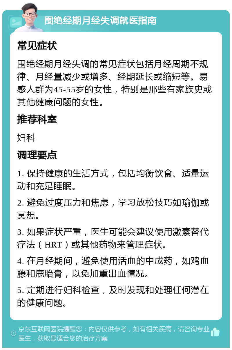 围绝经期月经失调就医指南 常见症状 围绝经期月经失调的常见症状包括月经周期不规律、月经量减少或增多、经期延长或缩短等。易感人群为45-55岁的女性，特别是那些有家族史或其他健康问题的女性。 推荐科室 妇科 调理要点 1. 保持健康的生活方式，包括均衡饮食、适量运动和充足睡眠。 2. 避免过度压力和焦虑，学习放松技巧如瑜伽或冥想。 3. 如果症状严重，医生可能会建议使用激素替代疗法（HRT）或其他药物来管理症状。 4. 在月经期间，避免使用活血的中成药，如鸡血藤和鹿胎膏，以免加重出血情况。 5. 定期进行妇科检查，及时发现和处理任何潜在的健康问题。