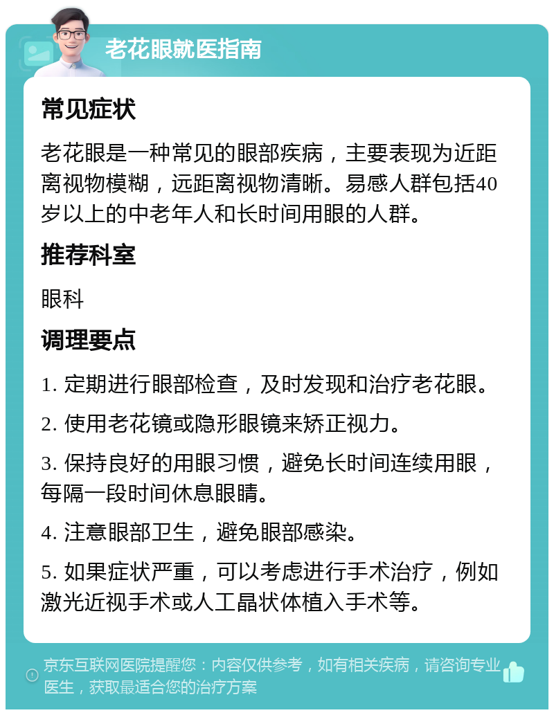 老花眼就医指南 常见症状 老花眼是一种常见的眼部疾病，主要表现为近距离视物模糊，远距离视物清晰。易感人群包括40岁以上的中老年人和长时间用眼的人群。 推荐科室 眼科 调理要点 1. 定期进行眼部检查，及时发现和治疗老花眼。 2. 使用老花镜或隐形眼镜来矫正视力。 3. 保持良好的用眼习惯，避免长时间连续用眼，每隔一段时间休息眼睛。 4. 注意眼部卫生，避免眼部感染。 5. 如果症状严重，可以考虑进行手术治疗，例如激光近视手术或人工晶状体植入手术等。