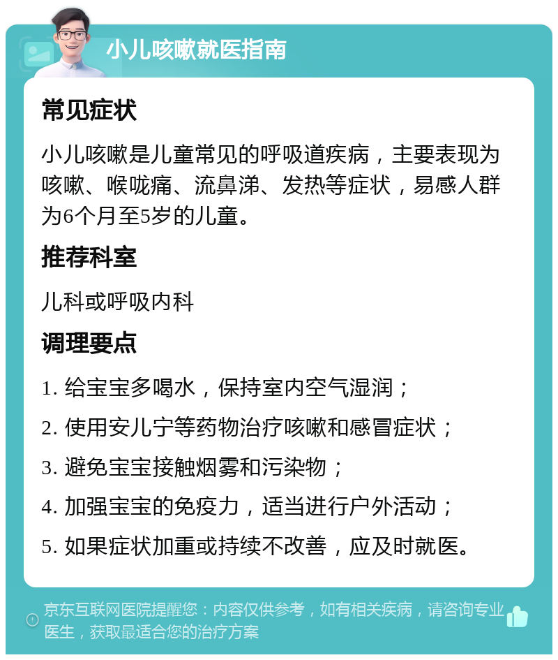 小儿咳嗽就医指南 常见症状 小儿咳嗽是儿童常见的呼吸道疾病，主要表现为咳嗽、喉咙痛、流鼻涕、发热等症状，易感人群为6个月至5岁的儿童。 推荐科室 儿科或呼吸内科 调理要点 1. 给宝宝多喝水，保持室内空气湿润； 2. 使用安儿宁等药物治疗咳嗽和感冒症状； 3. 避免宝宝接触烟雾和污染物； 4. 加强宝宝的免疫力，适当进行户外活动； 5. 如果症状加重或持续不改善，应及时就医。