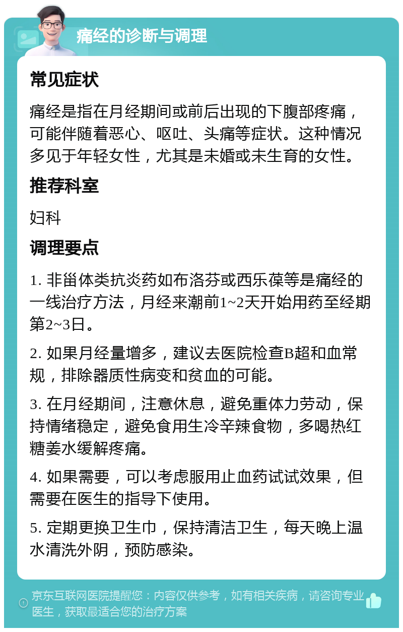 痛经的诊断与调理 常见症状 痛经是指在月经期间或前后出现的下腹部疼痛，可能伴随着恶心、呕吐、头痛等症状。这种情况多见于年轻女性，尤其是未婚或未生育的女性。 推荐科室 妇科 调理要点 1. 非甾体类抗炎药如布洛芬或西乐葆等是痛经的一线治疗方法，月经来潮前1~2天开始用药至经期第2~3日。 2. 如果月经量增多，建议去医院检查B超和血常规，排除器质性病变和贫血的可能。 3. 在月经期间，注意休息，避免重体力劳动，保持情绪稳定，避免食用生冷辛辣食物，多喝热红糖姜水缓解疼痛。 4. 如果需要，可以考虑服用止血药试试效果，但需要在医生的指导下使用。 5. 定期更换卫生巾，保持清洁卫生，每天晚上温水清洗外阴，预防感染。