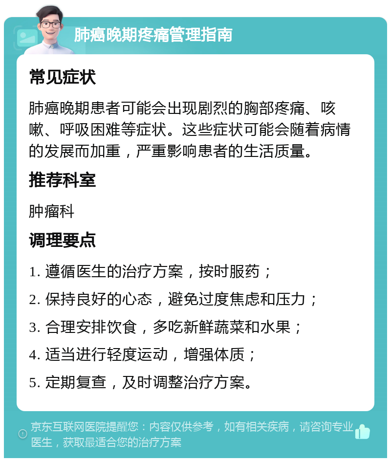 肺癌晚期疼痛管理指南 常见症状 肺癌晚期患者可能会出现剧烈的胸部疼痛、咳嗽、呼吸困难等症状。这些症状可能会随着病情的发展而加重，严重影响患者的生活质量。 推荐科室 肿瘤科 调理要点 1. 遵循医生的治疗方案，按时服药； 2. 保持良好的心态，避免过度焦虑和压力； 3. 合理安排饮食，多吃新鲜蔬菜和水果； 4. 适当进行轻度运动，增强体质； 5. 定期复查，及时调整治疗方案。