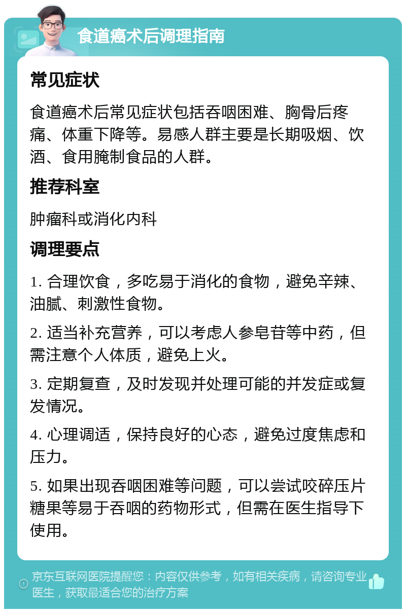 食道癌术后调理指南 常见症状 食道癌术后常见症状包括吞咽困难、胸骨后疼痛、体重下降等。易感人群主要是长期吸烟、饮酒、食用腌制食品的人群。 推荐科室 肿瘤科或消化内科 调理要点 1. 合理饮食，多吃易于消化的食物，避免辛辣、油腻、刺激性食物。 2. 适当补充营养，可以考虑人参皂苷等中药，但需注意个人体质，避免上火。 3. 定期复查，及时发现并处理可能的并发症或复发情况。 4. 心理调适，保持良好的心态，避免过度焦虑和压力。 5. 如果出现吞咽困难等问题，可以尝试咬碎压片糖果等易于吞咽的药物形式，但需在医生指导下使用。