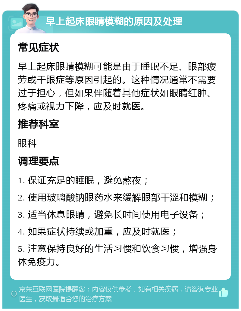 早上起床眼睛模糊的原因及处理 常见症状 早上起床眼睛模糊可能是由于睡眠不足、眼部疲劳或干眼症等原因引起的。这种情况通常不需要过于担心，但如果伴随着其他症状如眼睛红肿、疼痛或视力下降，应及时就医。 推荐科室 眼科 调理要点 1. 保证充足的睡眠，避免熬夜； 2. 使用玻璃酸钠眼药水来缓解眼部干涩和模糊； 3. 适当休息眼睛，避免长时间使用电子设备； 4. 如果症状持续或加重，应及时就医； 5. 注意保持良好的生活习惯和饮食习惯，增强身体免疫力。