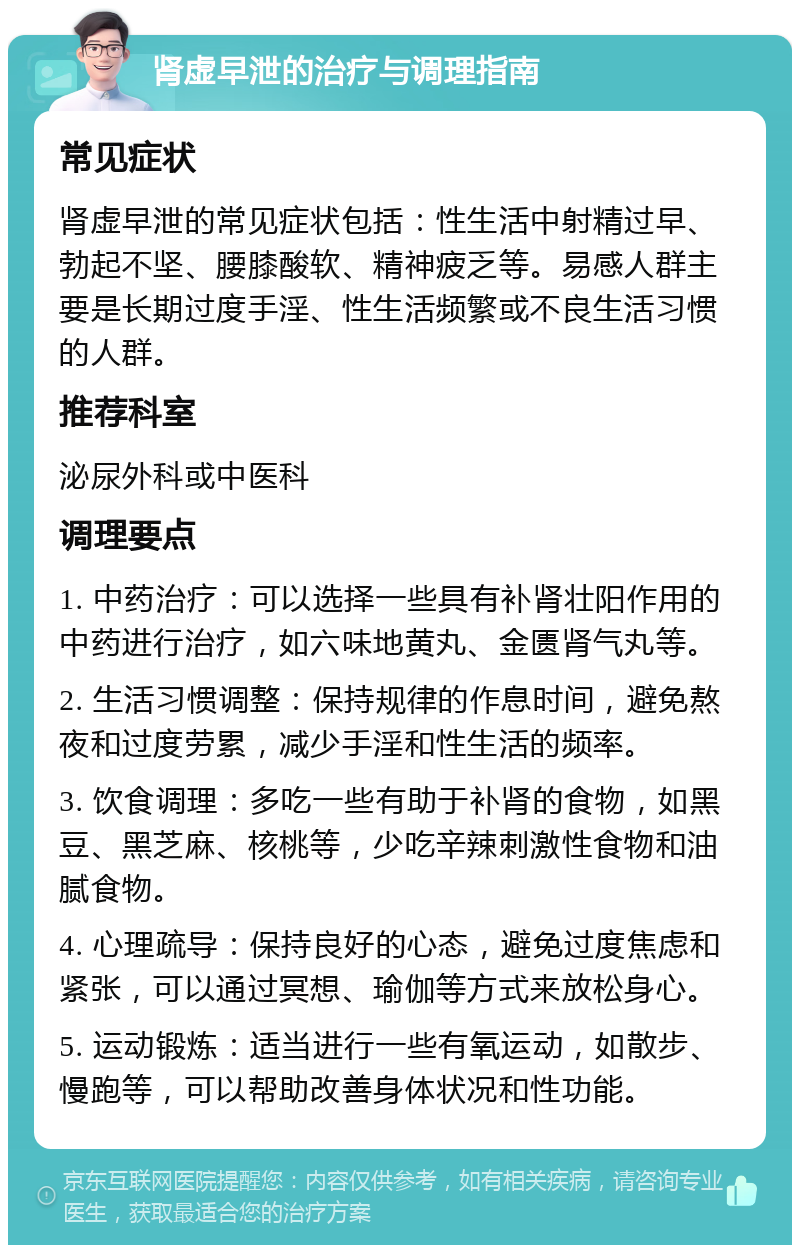 肾虚早泄的治疗与调理指南 常见症状 肾虚早泄的常见症状包括：性生活中射精过早、勃起不坚、腰膝酸软、精神疲乏等。易感人群主要是长期过度手淫、性生活频繁或不良生活习惯的人群。 推荐科室 泌尿外科或中医科 调理要点 1. 中药治疗：可以选择一些具有补肾壮阳作用的中药进行治疗，如六味地黄丸、金匮肾气丸等。 2. 生活习惯调整：保持规律的作息时间，避免熬夜和过度劳累，减少手淫和性生活的频率。 3. 饮食调理：多吃一些有助于补肾的食物，如黑豆、黑芝麻、核桃等，少吃辛辣刺激性食物和油腻食物。 4. 心理疏导：保持良好的心态，避免过度焦虑和紧张，可以通过冥想、瑜伽等方式来放松身心。 5. 运动锻炼：适当进行一些有氧运动，如散步、慢跑等，可以帮助改善身体状况和性功能。