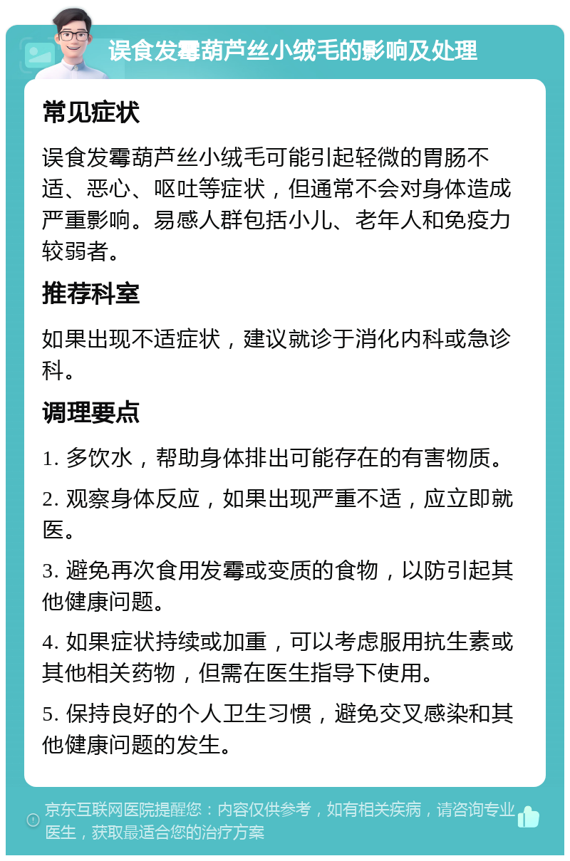 误食发霉葫芦丝小绒毛的影响及处理 常见症状 误食发霉葫芦丝小绒毛可能引起轻微的胃肠不适、恶心、呕吐等症状，但通常不会对身体造成严重影响。易感人群包括小儿、老年人和免疫力较弱者。 推荐科室 如果出现不适症状，建议就诊于消化内科或急诊科。 调理要点 1. 多饮水，帮助身体排出可能存在的有害物质。 2. 观察身体反应，如果出现严重不适，应立即就医。 3. 避免再次食用发霉或变质的食物，以防引起其他健康问题。 4. 如果症状持续或加重，可以考虑服用抗生素或其他相关药物，但需在医生指导下使用。 5. 保持良好的个人卫生习惯，避免交叉感染和其他健康问题的发生。