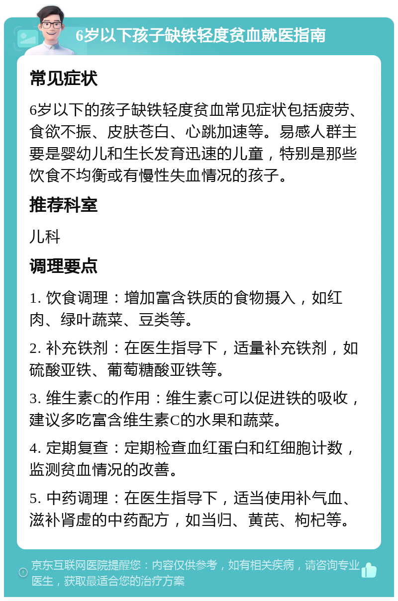 6岁以下孩子缺铁轻度贫血就医指南 常见症状 6岁以下的孩子缺铁轻度贫血常见症状包括疲劳、食欲不振、皮肤苍白、心跳加速等。易感人群主要是婴幼儿和生长发育迅速的儿童，特别是那些饮食不均衡或有慢性失血情况的孩子。 推荐科室 儿科 调理要点 1. 饮食调理：增加富含铁质的食物摄入，如红肉、绿叶蔬菜、豆类等。 2. 补充铁剂：在医生指导下，适量补充铁剂，如硫酸亚铁、葡萄糖酸亚铁等。 3. 维生素C的作用：维生素C可以促进铁的吸收，建议多吃富含维生素C的水果和蔬菜。 4. 定期复查：定期检查血红蛋白和红细胞计数，监测贫血情况的改善。 5. 中药调理：在医生指导下，适当使用补气血、滋补肾虚的中药配方，如当归、黄芪、枸杞等。