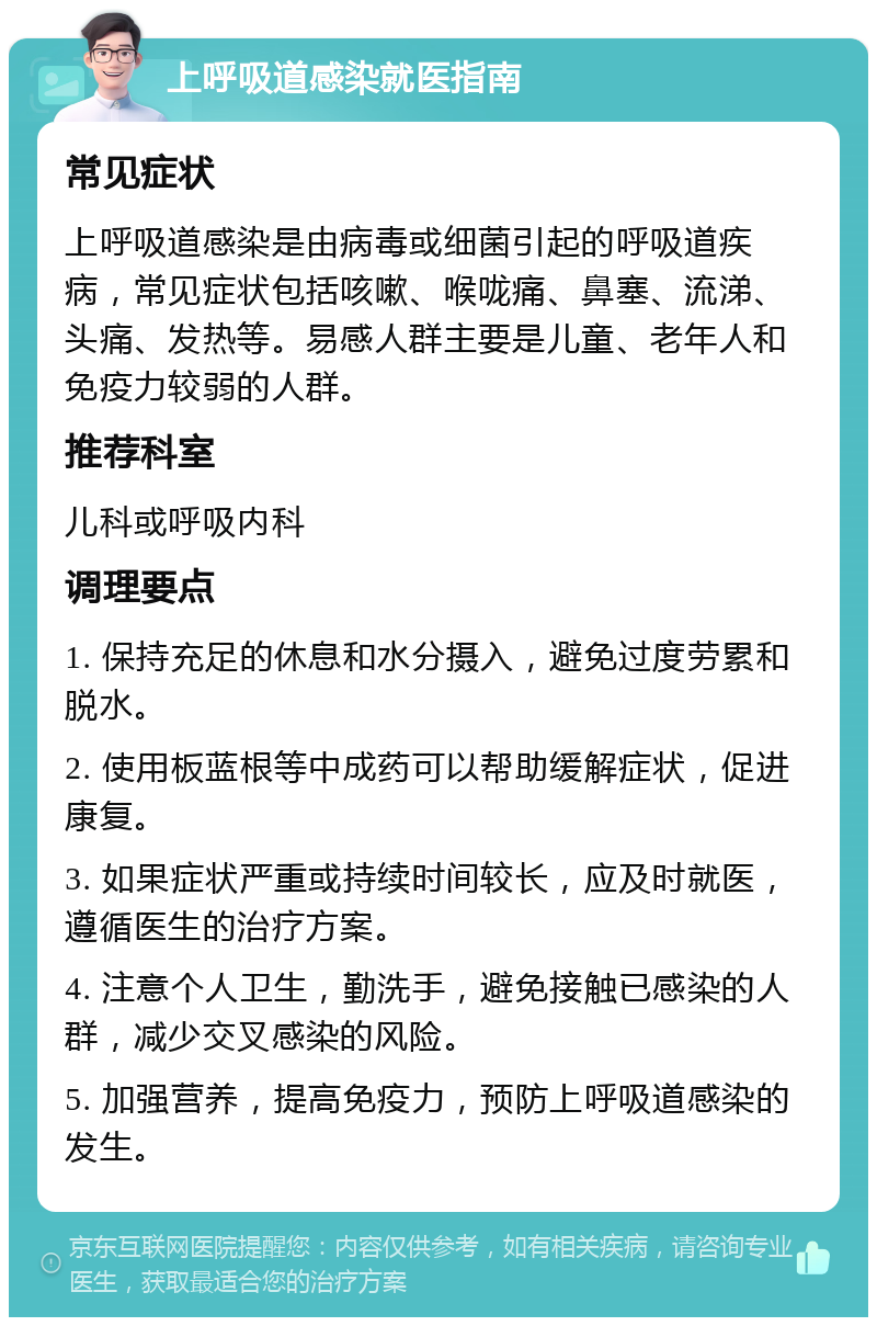 上呼吸道感染就医指南 常见症状 上呼吸道感染是由病毒或细菌引起的呼吸道疾病，常见症状包括咳嗽、喉咙痛、鼻塞、流涕、头痛、发热等。易感人群主要是儿童、老年人和免疫力较弱的人群。 推荐科室 儿科或呼吸内科 调理要点 1. 保持充足的休息和水分摄入，避免过度劳累和脱水。 2. 使用板蓝根等中成药可以帮助缓解症状，促进康复。 3. 如果症状严重或持续时间较长，应及时就医，遵循医生的治疗方案。 4. 注意个人卫生，勤洗手，避免接触已感染的人群，减少交叉感染的风险。 5. 加强营养，提高免疫力，预防上呼吸道感染的发生。