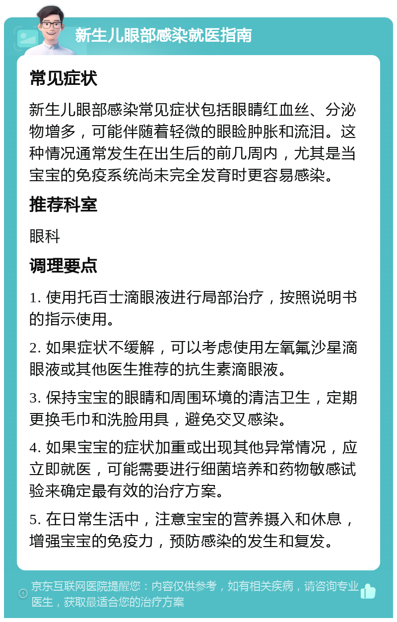 新生儿眼部感染就医指南 常见症状 新生儿眼部感染常见症状包括眼睛红血丝、分泌物增多，可能伴随着轻微的眼睑肿胀和流泪。这种情况通常发生在出生后的前几周内，尤其是当宝宝的免疫系统尚未完全发育时更容易感染。 推荐科室 眼科 调理要点 1. 使用托百士滴眼液进行局部治疗，按照说明书的指示使用。 2. 如果症状不缓解，可以考虑使用左氧氟沙星滴眼液或其他医生推荐的抗生素滴眼液。 3. 保持宝宝的眼睛和周围环境的清洁卫生，定期更换毛巾和洗脸用具，避免交叉感染。 4. 如果宝宝的症状加重或出现其他异常情况，应立即就医，可能需要进行细菌培养和药物敏感试验来确定最有效的治疗方案。 5. 在日常生活中，注意宝宝的营养摄入和休息，增强宝宝的免疫力，预防感染的发生和复发。