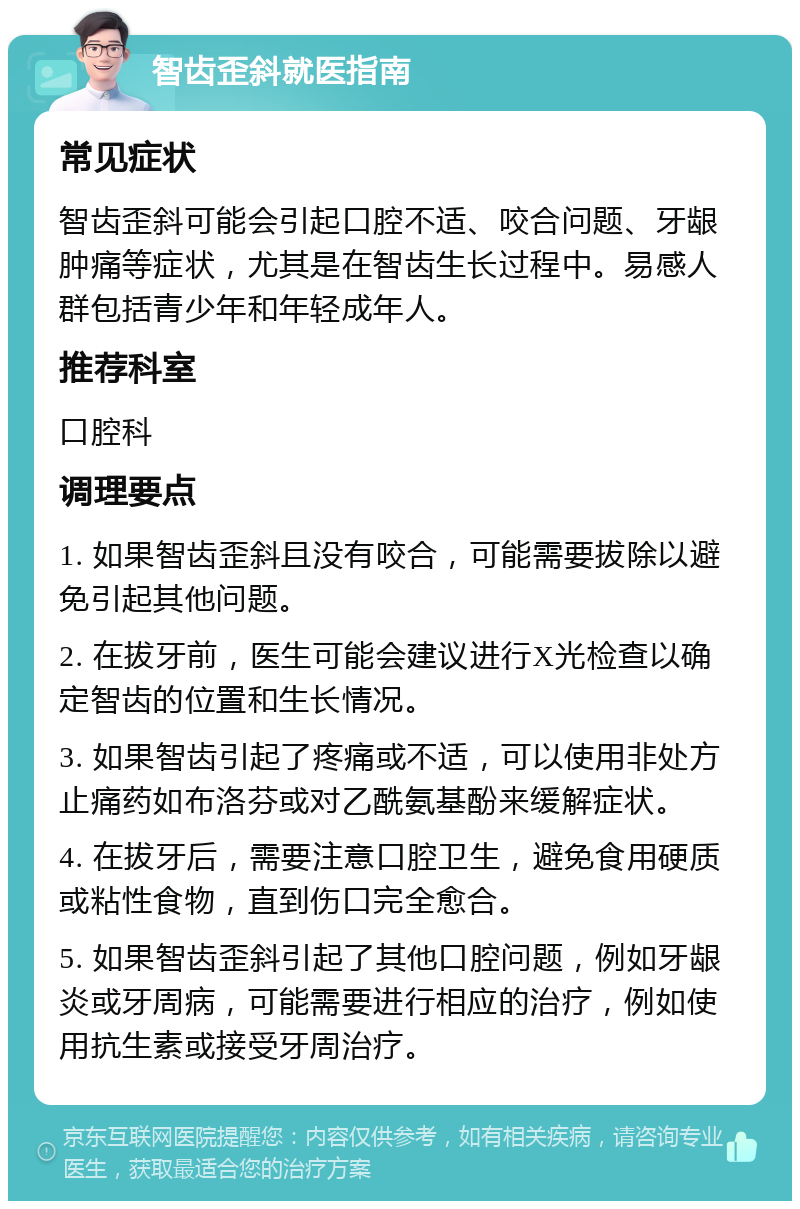 智齿歪斜就医指南 常见症状 智齿歪斜可能会引起口腔不适、咬合问题、牙龈肿痛等症状，尤其是在智齿生长过程中。易感人群包括青少年和年轻成年人。 推荐科室 口腔科 调理要点 1. 如果智齿歪斜且没有咬合，可能需要拔除以避免引起其他问题。 2. 在拔牙前，医生可能会建议进行X光检查以确定智齿的位置和生长情况。 3. 如果智齿引起了疼痛或不适，可以使用非处方止痛药如布洛芬或对乙酰氨基酚来缓解症状。 4. 在拔牙后，需要注意口腔卫生，避免食用硬质或粘性食物，直到伤口完全愈合。 5. 如果智齿歪斜引起了其他口腔问题，例如牙龈炎或牙周病，可能需要进行相应的治疗，例如使用抗生素或接受牙周治疗。