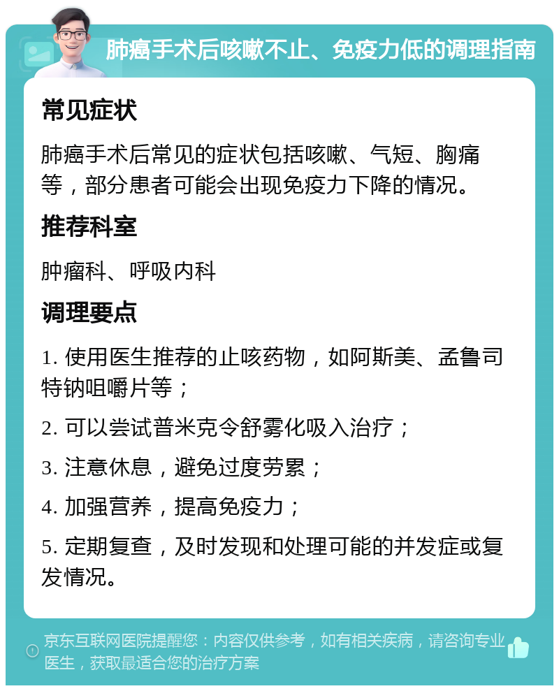 肺癌手术后咳嗽不止、免疫力低的调理指南 常见症状 肺癌手术后常见的症状包括咳嗽、气短、胸痛等，部分患者可能会出现免疫力下降的情况。 推荐科室 肿瘤科、呼吸内科 调理要点 1. 使用医生推荐的止咳药物，如阿斯美、孟鲁司特钠咀嚼片等； 2. 可以尝试普米克令舒雾化吸入治疗； 3. 注意休息，避免过度劳累； 4. 加强营养，提高免疫力； 5. 定期复查，及时发现和处理可能的并发症或复发情况。