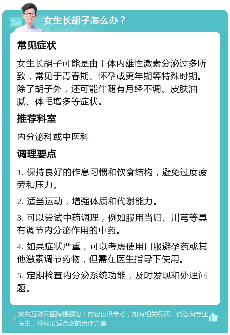 女生长胡子怎么办？ 常见症状 女生长胡子可能是由于体内雄性激素分泌过多所致，常见于青春期、怀孕或更年期等特殊时期。除了胡子外，还可能伴随有月经不调、皮肤油腻、体毛增多等症状。 推荐科室 内分泌科或中医科 调理要点 1. 保持良好的作息习惯和饮食结构，避免过度疲劳和压力。 2. 适当运动，增强体质和代谢能力。 3. 可以尝试中药调理，例如服用当归、川芎等具有调节内分泌作用的中药。 4. 如果症状严重，可以考虑使用口服避孕药或其他激素调节药物，但需在医生指导下使用。 5. 定期检查内分泌系统功能，及时发现和处理问题。