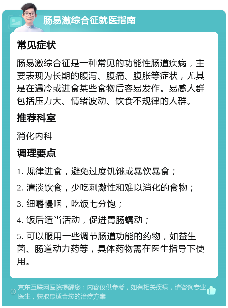 肠易激综合征就医指南 常见症状 肠易激综合征是一种常见的功能性肠道疾病，主要表现为长期的腹泻、腹痛、腹胀等症状，尤其是在遇冷或进食某些食物后容易发作。易感人群包括压力大、情绪波动、饮食不规律的人群。 推荐科室 消化内科 调理要点 1. 规律进食，避免过度饥饿或暴饮暴食； 2. 清淡饮食，少吃刺激性和难以消化的食物； 3. 细嚼慢咽，吃饭七分饱； 4. 饭后适当活动，促进胃肠蠕动； 5. 可以服用一些调节肠道功能的药物，如益生菌、肠道动力药等，具体药物需在医生指导下使用。